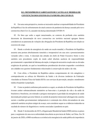 II.3. MENOSPREZO E SABOTAGEM DE CAUTELAS E MEDIDAS DE
CONTENÇÃO DOS EFEITOS DA PANDEMIA DO COVID-19.
81. Em uma outra perspectiva, mostra-se necessário analisar a responsabilidade do Presidente
da República à luz do enfrentamento do atual contexto de pandemia da doença causada pelo novo
coronavírus (Sars-Cov-2), causador da doença denominada COVID-19.
82. Os fatos que serão a seguir mencionados, no contexto da profunda crise sanitária
decorrente da disseminação do novo coronavírus em território nacional agregam fatores
consideráveis ao panorama de violações das obrigações do Presidente da República em relação ao
exercício do cargo.
83. Desde a eclosão da emergência de saúde em escala mundial, o Presidente da República
assumiu uma postura absolutamente temerária e irresponsável em seus atos e pronunciamentos
versando sobre o tema. A descrição das atitudes do chefe do Poder Executivo frente à crise
sanitária sem precedentes expõe de modo cabal absoluta ausência de responsabilidade
governamental e capacidade de liderança da nação, à míngua da necessária exação ante as elevadas
exigências do período, no qual as incumbências presidenciais deveriam resguardar a assistência
aos cidadãos nos quesitos fundamentais relacionados à conservação da saúde e da vida.
84. Com efeito, o Presidente da República adotou comportamento de viés antagônico e
contraproducente ao esforço do Ministério da Saúde e de diversas instâncias da Federação
vinculadas ao Sistema Único de Saúde (SUS) e aos serviços de prevenção, atenção e atendimento
médico-hospitalar à população.
85. Como se poderá conformar pela narrativa a seguir, as atitudes do Presidente da República
tiveram caráter substancialmente atentatório ao bem-estar e à proteção da vida e da saúde de
brasileiros e brasileiras, em reiterado e perigoso menosprezo à gravidade da emergência de saúde
decretada pelo próprio governo federal, no sentido de perpetrar intencional sabotagem das cautelas
sociais e medidas governamentais indispensáveis à contenção dos efeitos devastadores de uma
catástrofe sanitária em pleno estágio de avanço, sem considerar sequer as evidências traduzidas na
escalada do número de diagnósticos e mortes associadas à pandemia no país.
86. Desde 31 de dezembro de 2019, a Organização Mundial da Saúde (OMS) alertou os países
para o surgimento de uma nova enfermidade descoberta na província de Hubei, na China. Em 30
de janeiro de 2020, a OMS reconheceu a existência de emergência de saúde pública de importância
 