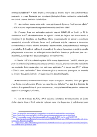 internacional (ESPII)44
. A partir de então, autoridades de distintas nações têm adotado medidas
para conter o avanço da doença, que, no entanto, já atingiu todos os continentes, contaminando
um total de cerca de 5 milhões de indivíduos.
87. Ato contínuo, mesmo ainda ser ter casos registrados da doença, o Brasil aprovou a Lei nº
13.979/2020, que estipulou medidas para enfrentamento da referida ESPII.
88. Contudo, desde que registrado o primeiro caso da COVID-19 no Brasil, em 26 de
fevereiro de 202045
, o Estado Brasileiro, em especial a União, por força de uma atitude errática e
irresponsável do Presidente da República, falhou conscientemente em prover a assistência
necessária à população, abdicando da sua tarefa precípua de articular, coordenar e harmonizar
nacionalmente as ações de natureza preventiva e de atendimento, além das medidas de orientação
à sociedade e de fixação de padrões de contenção da devastação humanitária e sanitária causada
pela pandemia, acarretando um sério agravamento da difusão da doença, que levou o país a ser,
atualmente, o principal foco de disseminação do novo coronavírus.
89. No dia 19/5/2020, o Brasil registrou 1179 mortes decorrentes da Covid-19, número que
pode ser ainda maior quando se considera que se trata do país que, proporcionalmente, menos testa
sua população, dentre os dez países com mais casos registrados.46
Já são, ao todo, 17.971 vítimas
e 271.628 casos confirmados.47
Esses números trágicos e assustadores prosseguem em ascensão
na presente data, potencializados sob a grave suspeita de subnotificações.
90. O comentário do Denunciado diante da recente evolução de tal cenário foi de que “Quem
é de direita toma cloroquina. Quem é de esquerda toma Tubaína”48
, o que dá a dimensão da
ausência de responsabilidade de quem menosprezou a emergência sanitária e continua a sabotar as
medidas de contenção da pandemia.
91. Em 11 de março de 2020, a OMS declarou a existência de uma pandemia em escala
global. Àquela altura, o Brasil ainda não registrara morte pela doença, mas já poderia se preparar
44
https://nacoesunidas.org/oms-declara-coronavirus-emergencia-de-saude-publica-internacional/.
45
https://brasil.elpais.com/ciencia/2020-04-15/evolucao-dos-casos-de-coronavirus-no-brasil.html.
46
https://www.estadao.com.br/infograficos/saude,brasil-tem-mais-de-1000-mortes-em-24h,1095957
47
https://g1.globo.com/bemestar/coronavirus/noticia/2020/05/19/brasil-tem-17917-mortes-causadas-pelo-novo-
coronavirus-diz-ministerio.ghtml
48
https://www1.folha.uol.com.br/equilibrioesaude/2020/05/bolsonaro-diz-que-novo-protocolo-sobre-cloroquina-
sera-assinado-nesta-quarta-feira.shtml
 