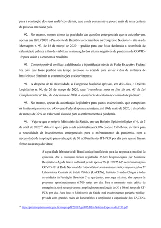 para a contenção dos seus maléficos efeitos, que ainda contaminava pouco mais de uma centena
de pessoas em nosso país.
92. No entanto, mesmo ciente da gravidade das questões emergenciais que se avizinhavam,
apenas em 18/03/2020 o Presidente da República encaminhou ao Congresso Nacional – através da
Mensagem n. 93, de 18 de março de 2020 – pedido para que fosse declarada a ocorrência de
calamidade pública a fim de viabilizar a atenuação dos efeitos negativos da pandemia de COVID-
19 para saúde e a economia brasileira.
93. Como é possível verificar, a deliberada e injustificada inércia do Poder Executivo Federal
fez com que fosse perdido um tempo precioso na corrida para salvar vidas de milhares de
brasileiros e diminuir as contaminações e adoecimentos.
94. A despeito de tal morosidade, o Congresso Nacional aprovou, em dois dias, o Decreto
Legislativo n. 06, de 20 de março de 2020, que “reconhece, para os fins do art. 65 da Lei
Complementar nº 101, de 4 de maio de 2000, a ocorrência do estado de calamidade pública”.
95. No entanto, apesar da autorização legislativa para gastos excepcionais, que extrapolam
os limites orçamentários, o Governo Federal apenas autorizou, até 19 de maio de 2020, o dispêndio
de menos de 32% do valor total alocado para o enfrentamento à pandemia.
96. Veja-se que o próprio Ministério da Saúde, em seu Boletim Epidemiológico nº 6, de 3
de abril de 202049
, data em que o país ainda contabilizava 9.056 casos e 359 óbitos, alertava para
a necessidade de investimentos emergenciais para o enfrentamento da pandemia, com a
necessidade de ampliação para realização de 30 a 50 mil testes RT-PCR por dia para que se fizesse
frente ao avanço do vírus:
A capacidade laboratorial do Brasil ainda é insuficiente para dar resposta a essa fase da
epidemia. Até o momento foram registradas 25.675 hospitalizações por Síndrome
Respiratória Aguda Grave no Brasil, sendo apenas 7% (1.769/25.675) confirmadas para
COVID-19. A Rede Nacional de Laboratório é semi-automatizada, composta pelos 27
Laboratórios Centrais de Saúde Pública (LACENs), Instituto Evandro Chagas e todas
as unidades da Fundação Oswaldo Cruz que juntas, em carga máxima, são capazes de
processar aproximadamente 6.700 testes por dia. Para o momento mais crítico da
emergência, será necessária uma ampliação para realização de 30 a 50 mil testes de RT-
PCR por dia. Para isso, o Ministério da Saúde está estabelecendo parceria público-
privada com grandes redes de laboratórios e ampliando a capacidade dos LACENs,
49
https://portalarquivos.saude.gov.br/images/pdf/2020/April/03/BE6-Boletim-Especial-do-COE.pdf.
 