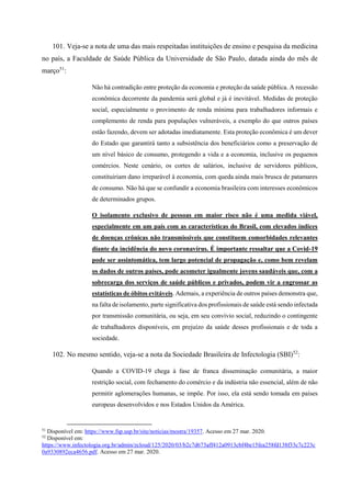 101. Veja-se a nota de uma das mais respeitadas instituições de ensino e pesquisa da medicina
no país, a Faculdade de Saúde Pública da Universidade de São Paulo, datada ainda do mês de
março51
:
Não há contradição entre proteção da economia e proteção da saúde pública. A recessão
econômica decorrente da pandemia será global e já é inevitável. Medidas de proteção
social, especialmente o provimento de renda mínima para trabalhadores informais e
complemento de renda para populações vulneráveis, a exemplo do que outros países
estão fazendo, devem ser adotadas imediatamente. Esta proteção econômica é um dever
do Estado que garantirá tanto a subsistência dos beneficiários como a preservação de
um nível básico de consumo, protegendo a vida e a economia, inclusive os pequenos
comércios. Neste cenário, os cortes de salários, inclusive de servidores públicos,
constituiriam dano irreparável à economia, com queda ainda mais brusca de patamares
de consumo. Não há que se confundir a economia brasileira com interesses econômicos
de determinados grupos.
O isolamento exclusivo de pessoas em maior risco não é uma medida viável,
especialmente em um país com as características do Brasil, com elevados índices
de doenças crônicas não transmissíveis que constituem comorbidades relevantes
diante da incidência do novo coronavírus. É importante ressaltar que a Covid-19
pode ser assintomática, tem largo potencial de propagação e, como bem revelam
os dados de outros países, pode acometer igualmente jovens saudáveis que, com a
sobrecarga dos serviços de saúde públicos e privados, podem vir a engrossar as
estatísticas de óbitos evitáveis. Ademais, a experiência de outros países demonstra que,
na falta de isolamento, parte significativa dos profissionais de saúde está sendo infectada
por transmissão comunitária, ou seja, em seu convívio social, reduzindo o contingente
de trabalhadores disponíveis, em prejuízo da saúde desses profissionais e de toda a
sociedade.
102. No mesmo sentido, veja-se a nota da Sociedade Brasileira de Infectologia (SBI)52
:
Quando a COVID-19 chega à fase de franca disseminação comunitária, a maior
restrição social, com fechamento do comércio e da indústria não essencial, além de não
permitir aglomerações humanas, se impõe. Por isso, ela está sendo tomada em países
europeus desenvolvidos e nos Estados Unidos da América.
51
Disponível em: https://www.fsp.usp.br/site/noticias/mostra/19357. Acesso em 27 mar. 2020.
52
Disponível em:
https://www.infectologia.org.br/admin/zcloud/125/2020/03/b2c7d673aff412a0913cbf4be15fea258fd138f33c7c223c
0a9330892eca4656.pdf. Acesso em 27 mar. 2020.
 