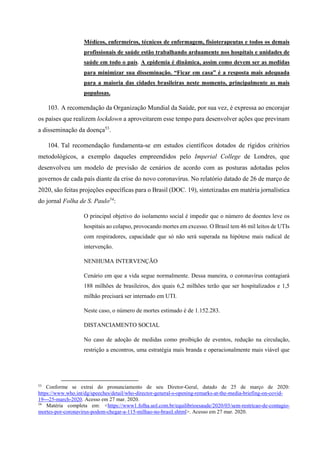 Médicos, enfermeiros, técnicos de enfermagem, fisioterapeutas e todos os demais
profissionais de saúde estão trabalhando arduamente nos hospitais e unidades de
saúde em todo o país. A epidemia é dinâmica, assim como devem ser as medidas
para minimizar sua disseminação. “Ficar em casa” é a resposta mais adequada
para a maioria das cidades brasileiras neste momento, principalmente as mais
populosas.
103. A recomendação da Organização Mundial da Saúde, por sua vez, é expressa ao encorajar
os países que realizem lockdown a aproveitarem esse tempo para desenvolver ações que previnam
a disseminação da doença53
.
104. Tal recomendação fundamenta-se em estudos científicos dotados de rígidos critérios
metodológicos, a exemplo daqueles empreendidos pelo Imperial College de Londres, que
desenvolveu um modelo de previsão de cenários de acordo com as posturas adotadas pelos
governos de cada país diante da crise do novo coronavírus. No relatório datado de 26 de março de
2020, são feitas projeções específicas para o Brasil (DOC. 19), sintetizadas em matéria jornalística
do jornal Folha de S. Paulo54
:
O principal objetivo do isolamento social é impedir que o número de doentes leve os
hospitais ao colapso, provocando mortes em excesso. O Brasil tem 46 mil leitos de UTIs
com respiradores, capacidade que só não será superada na hipótese mais radical de
intervenção.
NENHUMA INTERVENÇÃO
Cenário em que a vida segue normalmente. Dessa maneira, o coronavírus contagiará
188 milhões de brasileiros, dos quais 6,2 milhões terão que ser hospitalizados e 1,5
milhão precisará ser internado em UTI.
Neste caso, o número de mortes estimado é de 1.152.283.
DISTANCIAMENTO SOCIAL
No caso de adoção de medidas como proibição de eventos, redução na circulação,
restrição a encontros, uma estratégia mais branda e operacionalmente mais viável que
53
Conforme se extrai do pronunciamento de seu Diretor-Geral, datado de 25 de março de 2020:
https://www.who.int/dg/speeches/detail/who-director-general-s-opening-remarks-at-the-media-briefing-on-covid-
19---25-march-2020. Acesso em 27 mar. 2020.
54
Matéria completa em: <https://www1.folha.uol.com.br/equilibrioesaude/2020/03/sem-restricao-de-contagio-
mortes-por-coronavirus-podem-chegar-a-115-milhao-no-brasil.shtml>. Acesso em 27 mar. 2020.
 
