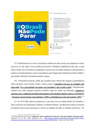 115. Paralelamente, teve início a circulação, também em redes sociais, da campanha em vídeo,
acessível no link https://www.youtube.com/watch?v=OosQexo9_lk&feature=emb_title, a qual
tinha o nítido viés de incentivar a população a retomar suas atividades habituais e desestimular as
políticas de distanciamento social recomendáveis pela Organização Mundial da Saúde (OMS) e
pelo próprio Ministério da Saúde brasileiro à época.
116. O Presidente declarou, ainda, que acreditava que o Brasil não chegaria à quantidade de
óbitos de países como Estados Unidos e Itália, porque “o brasileiro tem que ser estudado, não
pega nada. Vê o cara pulando em esgoto, sai, mergulha e não acontece nada”. Paralelamente,
também sem exibir qualquer elemento científico capaz de fundar sua afirmação, começou a
sustentar que a utilização da hidroxicloroquina teria absoluta eficácia contra a COVID-19:
“Até agora, do pessoal que estou falando, é 100% a efetividade que está sem notando, 100%”64
.
117. Em 29.3.2020, além de comparecer a uma feira livre na cidade-satélite de Ceilândia, a
áreas comerciais em Taguatinga e Sudoeste, no Distrito Federal, Jair Bolsonaro indicou a intenção
de publicar decreto para determinar o retorno ao trabalho de todos os cidadãos brasileiros: “Eu
64
O ESTADO DE SÃO PAULO. Bolsonaro volta a minimizar coronavírus e diz que brasileiro ‘não pega nada’.
Publicado em 26 mar. 2020. Disponível em < https://politica.estadao.com.br/noticias/geral,bolsonaro-volta-a-
minimizar-coronavirus-e-diz-que-brasileiro-nao-pega-nada,70003249566>. Acesso em 4 mar. 2020.
 