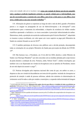 estou com vontade, não sei se vou fazer, mas estou com vontade de baixar um decreto amanhã:
toda e qualquer profissão legalmente existente, ou aquela voltada para a informalidade, mas
que for necessária para o sustento dos seus filhos, para levar o leite para os seus filhos, levar
arroz e feijão para a sua casa vai poder trabalhar”65
.
118. Afirmações do gênero se repetiram ao longo de todo o mês de abril, quando o Presidente
passou a se engajar na propaganda do uso da hidroxicloroquina e da cloroquina66
como
medicamentos para o tratamento da enfermidade, a despeito da existência de sólidos estudos
científicos apontando a ineficácia e os riscos associados à prescrição indiscriminada de ambas.
Determinou, ainda, a produção em escala dos medicamentos pelo Exército Brasileiro67
, adquirindo
os insumos a preço exorbitante, em valor quase seis vezes superior ao pago pelo Ministério da
Saúde em contrato firmado no ano de 201968
.
119. E também participou de diversos atos públicos sem a devida proteção, descumprindo
todas as orientações de seu próprio Ministério da Saúde para prevenção da difusão da COVID-
1969
.
120. Não bastasse isso, o Presidente, em 16 de abril de 2020, demitiu o então Ministro da
Saúde, Luiz Henrique Mandetta70
, por não concordar com as medidas adotadas pelo corpo técnico
da pasta durante a condução da crise. Nomeou, então, Nelson Teich71
, médico oncologista, que
também veio a ser dispensado em virtude de divergências com as opiniões do Presidente, menos
de um mês depois de assumir o cargo72
.
121. Notícias divulgadas pela imprensa nacional dão conta de que, em ambos os casos, a
dispensa se deu em virtude de discordâncias em torno de três questões: inclusão da cloroquina no
protocolo de atenção à saúde de pessoas enfermas; adesão dos ministros às determinações de
isolamento social levadas a cabo por estados e municípios; e expansão indiscriminada da listagem
65
O ESTADO DE SÃO PAULO. Bolsonaro diz cogitar decreto para liberar o trabalho de todas as profissões na
pandemia. Publicado em 29 mar. 2020. Disponível em: <https://politica.estadao.com.br/noticias/geral,bolsonaro-diz-
cogitar-decreto-para-liberar-o-trabalho-de-todas-as-profissoes-na-pandemia,70003252482>. Acesso em 4 abr. 2020.
66
https://politica.estadao.com.br/noticias/geral,coronavirus-o-que-bolsonaro-ja-falou-ate-agora-sobre-a-
pandemia,70003234776.
67
https://98fmnatal.com.br/a-pedido-de-bolsonaro-exercito-ja-fez-22-milhoes-de-comprimidos-de-cloroquina-e-vai-
ampliar-producao/.
68
https://www1.folha.uol.com.br/equilibrioesaude/2020/05/preco-que-governo-paga-pela-materia-prima-da-
cloroquina-explode.shtml.
69
A título exemplificativo: https://noticias.uol.com.br/politica/ultimas-noticias/2020/04/10/bolsonaro-esfrega-o-
nariz-e-cumprimenta-idosa-durante-passeio-por-brasilia.htm.
70
https://www.bbc.com/portuguese/internacional-52316728.
71
https://www.conasems.org.br/nelson-teich-e-nomeado-para-ministro-da-saude/.
72
https://www.bbc.com/portuguese/brasil-52683285.
 