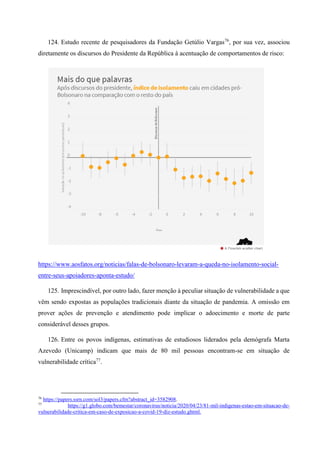 124. Estudo recente de pesquisadores da Fundação Getúlio Vargas76
, por sua vez, associou
diretamente os discursos do Presidente da República à acentuação de comportamentos de risco:
https://www.aosfatos.org/noticias/falas-de-bolsonaro-levaram-a-queda-no-isolamento-social-
entre-seus-apoiadores-aponta-estudo/
125. Imprescindível, por outro lado, fazer menção à peculiar situação de vulnerabilidade a que
vêm sendo expostas as populações tradicionais diante da situação de pandemia. A omissão em
prover ações de prevenção e atendimento pode implicar o adoecimento e morte de parte
considerável desses grupos.
126. Entre os povos indígenas, estimativas de estudiosos liderados pela demógrafa Marta
Azevedo (Unicamp) indicam que mais de 80 mil pessoas encontram-se em situação de
vulnerabilidade crítica77
.
76
https://papers.ssrn.com/sol3/papers.cfm?abstract_id=3582908.
77
https://g1.globo.com/bemestar/coronavirus/noticia/2020/04/23/81-mil-indigenas-estao-em-situacao-de-
vulnerabilidade-critica-em-caso-de-exposicao-a-covid-19-diz-estudo.ghtml.
 