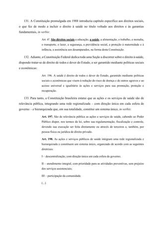 131. A Constituição promulgada em 1988 introduziu capítulo específico aos direitos sociais,
o que fez de modo a incluir o direito à saúde no título voltado aos direitos e às garantias
fundamentais, in verbis:
Art. 6º. São direitos sociais a educação, a saúde, a alimentação, o trabalho, a moradia,
o transporte, o lazer, a segurança, a previdência social, a proteção à maternidade e à
infância, a assistência aos desamparados, na forma desta Constituição.
132. Adiante, a Constituição Federal dedica toda uma Seção a discorrer sobre o direito à saúde,
dispondo tratar-se de direito de todos e dever do Estado, a ser garantido mediante políticas sociais
e econômicas:
Art. 196. A saúde é direito de todos e dever do Estado, garantido mediante políticas
sociais e econômicas que visem à redução do risco de doença e de outros agravos e ao
acesso universal e igualitário às ações e serviços para sua promoção, proteção e
recuperação.
133. Para tanto, a Constituição brasileira estatui que as ações e os serviços de saúde são de
relevância pública, integrando uma rede regionalizada – com direção única em cada esfera de
governo – e hierarquizada que, em sua totalidade, constitui um sistema único, in verbis:
Art. 197. São de relevância pública as ações e serviços de saúde, cabendo ao Poder
Público dispor, nos termos da lei, sobre sua regulamentação, fiscalização e controle,
devendo sua execução ser feita diretamente ou através de terceiros e, também, por
pessoa física ou jurídica de direito privado.
Art. 198. As ações e serviços públicos de saúde integram uma rede regionalizada e
hierarquizada e constituem um sistema único, organizado de acordo com as seguintes
diretrizes:
I – descentralização, com direção única em cada esfera de governo;
II – atendimento integral, com prioridade para as atividades preventivas, sem prejuízo
dos serviços assistenciais;
III – participação da comunidade.
(...)
 