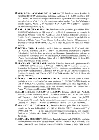 81.ZENAIDE MAIA CALADO PEREIRA DOS SANTOS, brasileira, casada, Senadora da
República (PROS/RN), portadora da carteira de identidade nº 1.165.140, inscrita no CPF
nº123.529.934-15, com cidadania provada mediante a regularidade eleitoral atestada pela
inscrição eleitoral nº 001224541694, com endereço funcional na Praça dos Três Poderes
Senado Federal, Anexo I, 8º Pavimento, CEP 70.297-400 e endereço eletrônico
sen.zenaidemaia@senado.leg.br,
82.MARIA PERPÉTUA DE ALMEIDA, brasileira, casada, professora, portadora do RG nº
140013 SSP/AC, inscrita no CPF sob o nº 216.440.632-04, atualmente no exercício de
mandato de Deputada Federal pelo PCdoB/AC, Líder da bancada do Partido Comunista do
Brasil – PcdoB, residente e domiciliada na cidade de Rio Branco/AC e estabelecida no
Gabinete nº 310, do Anexo IV, da Câmara dos Deputados, Brasília – DF, portadora do
Título de Eleitor sob o n° 001166662429, Zona 6, Seção 83, cidadã em pleno gozo de seus
direitos.
83.JANDIRA FEGHALI, brasileira, médica, divorciada, portadora do RG nº 035238062
DETRAN/RJ, inscrita no CPF nº 434.281.697-00, atualmente no exercício de Deputada
Federal pelo PCdoB/RJ, Líder da Minoria na Câmara dos Deputados, com endereço na
Esplanada dos Ministérios, Praça dos Três Poderes, Câmara dos Deputados, Gabinete 622
- Anexo IV, portadora do Título de Eleitor sob o n° 018508500329, Zona 16, Seção 288,
cidadã em pleno gozo de seus direitos.
84.ALICE MAZZUCO PORTUGAL, brasileira, divorciada, farmacêutica, portadora do RG
nº 114550638, SSP/BA, inscrita no CPF sob o nº 123.773.925-04, atualmente no exercício
de mandato de Deputada Federal pelo PCdoB/BA, residente e domiciliada na cidade de
Salvador/BA e estabelecida no Gabinete nº 420, do Anexo IV, da Câmara dos Deputados,
Brasília – DF, inscrita no CPF sob o n° 123.773.925-04, portadora do Título de Eleitor sob
o n° 024700970558.
85.ÁUREA CAROLINA DE FREITAS E SILVA, Deputada Federal pelo PSOL/MG,
brasileira, solteira, portadora da Carteira de Identidade nº 12132364/SSP-MG e inscrita no
CPF nº 014.128.956-26, título de eleitor no 139029990213- Zona 037 e Seção 0355, e-
mail , dep.aureacarolina@camara.leg.br; com endereço funcional no Gabinete 619 -
Anexo IV - Câmara dos Deputados, CEP 70160- 900.
86.DAVID MICHAEL DOS SANTOS MIRANDA, deputado federal pelo PSOL/RJ,
brasileiro, casado, portador de RG nº 23.107.009-1, expedido pelo DETRAN/RJ, inscrito
no CPF sob o nº 123.940.737-80, título de eleitor nº 1583.9977.0337, zona 119, seção 0222,
Rio de Janeiro/RJ, e-mail: dep.davidmiranda@camara.leg.br, com endereço funcional no
Gabinete 267 – Anexo III – Câmara dos Deputados, Brasília – DF – CEP 70160-900.
87.EDMILSON BRITO RODRIGUES, Deputado Federal pelo PSOL/PA, brasileiro,
portador da Carteira de Identidade nº , RG nº 2105665 SSP/PA , inscrito no CPF nº
090.068.262- 00; e-mail dep.edmilsonrodrigues@camara.leg.br, com endereço
funcional no Gabinete 301 - Anexo IV - Câmara dos Deputados, Brasília – DF – CEP
70160-900.
88.FERNANDA MELCHIONA E SILVA, Deputada Federal pelo PSOL/RS, brasileira,
solteira, portadora da Carteira de Identidade nº 6074311736 / SSP- RS, e inscrita no CPF
no 002.134.610-05, título de eleitor no 0848.00660469 - Zona 002 e Seção 0064; e-mail
 