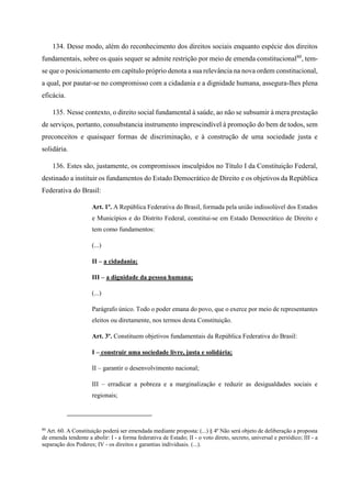 134. Desse modo, além do reconhecimento dos direitos sociais enquanto espécie dos direitos
fundamentais, sobre os quais sequer se admite restrição por meio de emenda constitucional80
, tem-
se que o posicionamento em capítulo próprio denota a sua relevância na nova ordem constitucional,
a qual, por pautar-se no compromisso com a cidadania e a dignidade humana, assegura-lhes plena
eficácia.
135. Nesse contexto, o direito social fundamental à saúde, ao não se subsumir à mera prestação
de serviços, portanto, consubstancia instrumento imprescindível à promoção do bem de todos, sem
preconceitos e quaisquer formas de discriminação, e à construção de uma sociedade justa e
solidária.
136. Estes são, justamente, os compromissos insculpidos no Título I da Constituição Federal,
destinado a instituir os fundamentos do Estado Democrático de Direito e os objetivos da República
Federativa do Brasil:
Art. 1º. A República Federativa do Brasil, formada pela união indissolúvel dos Estados
e Municípios e do Distrito Federal, constitui-se em Estado Democrático de Direito e
tem como fundamentos:
(...)
II – a cidadania;
III – a dignidade da pessoa humana;
(...)
Parágrafo único. Todo o poder emana do povo, que o exerce por meio de representantes
eleitos ou diretamente, nos termos desta Constituição.
Art. 3º. Constituem objetivos fundamentais da República Federativa do Brasil:
I – construir uma sociedade livre, justa e solidária;
II – garantir o desenvolvimento nacional;
III – erradicar a pobreza e a marginalização e reduzir as desigualdades sociais e
regionais;
80
Art. 60. A Constituição poderá ser emendada mediante proposta: (...) § 4º Não será objeto de deliberação a proposta
de emenda tendente a abolir: I - a forma federativa de Estado; II - o voto direto, secreto, universal e periódico; III - a
separação dos Poderes; IV - os direitos e garantias individuais. (...).
 