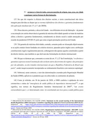 IV – promover o bem de todos, sem preconceitos de origem, raça, sexo, cor, idade
e quaisquer outras formas de discriminação.
137. No que diz respeito à eficácia dos direitos sociais, o texto constitucional não deixa
margem para dúvidas ao dispor que as normas definidoras dos direitos e garantias fundamentais
têm aplicação imediata (art. 5º, § 1º, da CRFB).
138. Disso decorre, portanto, o dever do Estado – nos diferentes níveis da federação – de pautar
a sua atuação em estrita observância à garantia de máxima efetividade quando se tratar de matérias
afetas a direitos e garantias fundamentais, notadamente ao direito social à saúde ameaçado por
ocasião da pandemia COVID-19, pelo que estas exigem prestações positivas do Estado.
139. Tal garantia de máxima efetividade, contudo, somente pode ser alcançada objetivamente
se as ações estatais forem fundadas em critérios técnicos, apurados pelos órgãos com a atribuição
constitucional, legal e regulamentar para tal, a abrangerem não apenas aqueles constituídos a partir
do direito interno, mas também os que derivam das formulações de direito internacional.
140. Há que se destacar que, consoante se extrai do art. 5º, § 2º da Constituição, “os direitos e
garantias expressos nesta Constituição não excluem outros decorrentes do regime e dos princípios
por ela adotados, ou dos tratados internacionais em que a República Federativa do Brasil seja
parte”, sendo inequivocamente incorporados ao ordenamento brasileiro com natureza supralegal.
141. Sobressai, neste contexto, o teor das determinações exaradas pela Organização Mundial
da Saúde (OMS), aplicáveis à pandemia que ora afeta todos os continentes do planeta.
142. Como já referido, em 30 de janeiro de 2020, a OMS conferiu à epidemia do novo
coronavírus o status de “emergência de saúde pública de importância internacional”81
, o que
significa, nos termos do Regulamento Sanitário Internacional de 200582
, “um evento
extraordinário que (...) é determinado como: (i) constituindo um risco para a saúde pública para
81
ORGANIZAÇÃO MUNDIAL DA SAÚDE (OMS). Statement on the second meeting of the International
Health Regulations (2005) Emergency Committee regarding the outbreak of novel coronavirus (2019-nCoV).
Disponível em: <https://www.who.int/news-room/detail/30-01-2020-statement-on-the-second-meeting-of-the-
international-health-regulations-(2005)-emergency-committee-regarding-the-outbreak-of-novel-coronavirus-(2019-
ncov)>. Acesso em 30 mar. 2020.
82
ORGANIZAÇÃO MUNDIAL DA SAÚDE (OMS). Regulamento Sanitário Internacional – RSI-2005. Versão
em português aprovada pelo Congresso Nacional por meio do Decreto Legislativo 395/2009, publicado no Diário
Oficial da União de 10 de julho de 2009. Disponível em: <
http://portal.anvisa.gov.br/documents/375992/4011173/Regulamento+Sanit%C3%A1rio+Internacional.pdf/42356bf
1-8b68-424f-b043-ffe0da5fb7e5>. Acesso em 30 mar. 2020.
 