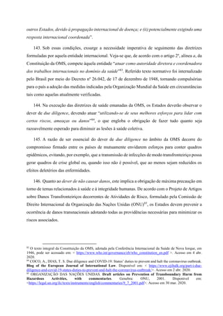 outros Estados, devido à propagação internacional de doença; e (ii) potencialmente exigindo uma
resposta internacional coordenada”.
143. Sob essas condições, exsurge a necessidade imperativa de seguimento das diretrizes
formuladas por aquela entidade internacional. Veja-se que, de acordo com o artigo 2º, alínea a, da
Constituição da OMS, compete àquela entidade “atuar como autoridade diretora e coordenadora
dos trabalhos internacionais no domínio da saúde”83
. Referido texto normativo foi internalizado
pelo Brasil por meio do Decreto nº 26.042, de 17 de dezembro de 1948, tornando compulsórias
para o país a adoção das medidas indicadas pela Organização Mundial da Saúde em circunstâncias
tais como aquelas atualmente verificadas.
144. Na execução das diretrizes de saúde emanadas da OMS, os Estados deverão observar o
dever de due diligence, devendo atuar “utilizando-se de seus melhores esforços para lidar com
certos riscos, ameaças ou danos”84
, o que engloba o obrigação de fazer tudo quanto seja
razoavelmente esperado para diminuir as lesões à saúde coletiva.
145. A razão de ser essencial do dever de due diligence no âmbito da OMS decorre do
compromisso firmado entre os países de mutuamente envidarem esforços para conter quadros
epidêmicos, evitando, por exemplo, que a transmissão de infecções de modo transfronteiriço possa
gerar quadros de crise global ou, quando isso não é possível, que ao menos sejam reduzidos os
efeitos deletérios das enfermidades.
146. Quanto ao dever de não causar danos, este implica a obrigação de máxima precaução em
torno de temas relacionados à saúde e à integridade humanas. De acordo com o Projeto de Artigos
sobre Danos Transfronteiriços decorrentes de Atividades de Risco, formulado pela Comissão de
Direito Internacional da Organização das Nações Unidas (ONU)85
, os Estados devem prevenir a
ocorrência de danos transnacionais adotando todas as providências necessárias para minimizar os
riscos associados.
83
O texto integral da Constituição da OMS, adotada pela Conferência Internacional da Saúde de Nova Iorque, em
1946, pode ser acessado em: < https://www.who.int/governance/eb/who_constitution_en.pdf >. Acesso em 4 abr.
2020.
84
COCO, A., DIAS, T. S. Due diligence and COVID-19: States’ duties to prevent and halt the coronavirus outbreak.
Blog of the European Journal of International Law. Disponível em: < https://www.ejiltalk.org/part-i-due-
diligence-and-covid-19-states-duties-to-prevent-and-halt-the-coronavirus-outbreak/>. Acesso em 2 abr. 2020.
85
ORGANIZAÇÃO DAS NAÇÕES UNIDAS. Draft articles on Prevention of Transboundary Harm from
Hazardous Activities, with commentaries. Genebra: ONU, 2001. Disponível em:
<https://legal.un.org/ilc/texts/instruments/english/commentaries/9_7_2001.pdf>. Acesso em 30 mar. 2020.
 
