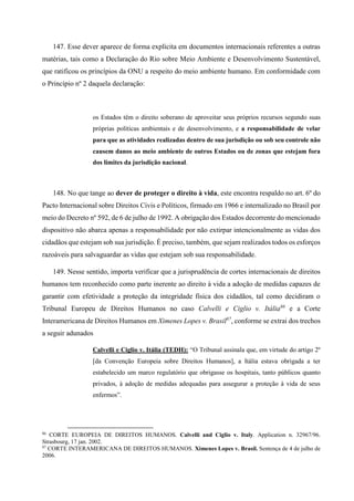 147. Esse dever aparece de forma explícita em documentos internacionais referentes a outras
matérias, tais como a Declaração do Rio sobre Meio Ambiente e Desenvolvimento Sustentável,
que ratificou os princípios da ONU a respeito do meio ambiente humano. Em conformidade com
o Princípio nº 2 daquela declaração:
os Estados têm o direito soberano de aproveitar seus próprios recursos segundo suas
próprias políticas ambientais e de desenvolvimento, e a responsabilidade de velar
para que as atividades realizadas dentro de sua jurisdição ou sob seu controle não
causem danos ao meio ambiente de outros Estados ou de zonas que estejam fora
dos limites da jurisdição nacional.
148. No que tange ao dever de proteger o direito à vida, este encontra respaldo no art. 6º do
Pacto Internacional sobre Direitos Civis e Políticos, firmado em 1966 e internalizado no Brasil por
meio do Decreto nº 592, de 6 de julho de 1992. A obrigação dos Estados decorrente do mencionado
dispositivo não abarca apenas a responsabilidade por não extirpar intencionalmente as vidas dos
cidadãos que estejam sob sua jurisdição. É preciso, também, que sejam realizados todos os esforços
razoáveis para salvaguardar as vidas que estejam sob sua responsabilidade.
149. Nesse sentido, importa verificar que a jurisprudência de cortes internacionais de direitos
humanos tem reconhecido como parte inerente ao direito à vida a adoção de medidas capazes de
garantir com efetividade a proteção da integridade física dos cidadãos, tal como decidiram o
Tribunal Europeu de Direitos Humanos no caso Calvelli e Ciglio v. Itália86
e a Corte
Interamericana de Direitos Humanos em Ximenes Lopes v. Brasil87
, conforme se extrai dos trechos
a seguir adunados
Calvelli e Ciglio v. Itália (TEDH): “O Tribunal assinala que, em virtude do artigo 2º
[da Convenção Europeia sobre Direitos Humanos], a Itália estava obrigada a ter
estabelecido um marco regulatório que obrigasse os hospitais, tanto públicos quanto
privados, à adoção de medidas adequadas para assegurar a proteção à vida de seus
enfermos”.
86
CORTE EUROPEIA DE DIREITOS HUMANOS. Calvelli and Ciglio v. Italy. Application n. 32967/96.
Strasbourg, 17 jan. 2002.
87
CORTE INTERAMERICANA DE DIREITOS HUMANOS. Ximenes Lopes v. Brasil. Sentença de 4 de julho de
2006.
 