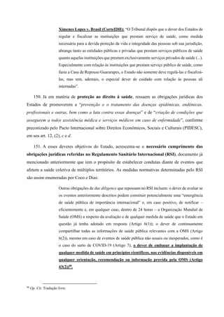 Ximenes Lopes v. Brasil (CorteIDH): “O Tribunal dispôs que o dever dos Estados de
regular e fiscalizar as instituições que prestam serviço de saúde, como medida
necessária para a devida proteção da vida e integridade das pessoas sob sua jurisdição,
abrange tanto as entidades públicas e privadas que prestam serviços públicos de saúde
quanto aquelas instituições que prestam exclusivamente serviços privados de saúde (...).
Especialmente com relação às instituições que prestam serviço público de saúde, como
fazia a Casa de Repouso Guararapes, o Estado não somente deve regulá-las e fiscalizá-
las, mas tem, ademais, o especial dever de cuidado com relação às pessoas ali
internadas”.
150. Já em matéria de proteção ao direito à saúde, ressaem as obrigações jurídicas dos
Estados de promoverem a “prevenção e o tratamento das doenças epidêmicas, endêmicas,
profissionais e outras, bem como a luta contra essas doenças” e de “criação de condições que
assegurem a todos assistência médica e serviços médicos em caso de enfermidade”, conforme
preconizado pelo Pacto Internacional sobre Direitos Econômicos, Sociais e Culturais (PIDESC),
em seu art. 12, (2), c e d.
151. A esses deveres objetivos do Estado, acrescenta-se o necessário cumprimento das
obrigações jurídicas referidas no Regulamento Sanitário Internacional (RSI), documento já
mencionado anteriormente que tem o propósito de estabelecer condutas diante de eventos que
afetem a saúde coletiva de múltiplos territórios. As medidas normativas determinadas pelo RSI
são assim enumeradas por Coco e Dias:
Outras obrigações de due diligence que repousam no RSI incluem: o dever de avaliar se
os eventos anteriormente descritos podem constituir potencialmente uma “emergência
de saúde pública de importância internacional” e, em caso positivo, de notificar –
eficientemente e, em qualquer caso, dentro de 24 horas – a Organização Mundial de
Saúde (OMS) a respeito da avaliação e de qualquer medida de saúde que o Estado em
questão já tenha adotado em resposta (Artigo 6(1)); o dever de continuamente
compartilhar todas as informações de saúde pública relevantes com a OMS (Artigo
6(2)), mesmo em caso de eventos de saúde pública não usuais ou inesperados, como é
o caso do surto de COVID-19 (Artigo 7); o dever de embasar a implantação de
qualquer medida de saúde em princípios científicos, nas evidências disponíveis em
qualquer orientação, recomendação ou informação provida pela OMS (Artigo
43(2))88
.
88
Op. Cit. Tradução livre.
 