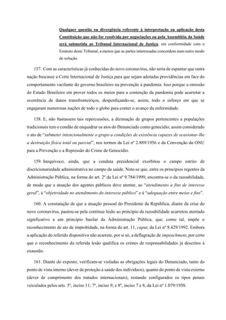 Qualquer questão ou divergência referente à interpretação ou aplicação desta
Constituição que não for resolvida por negociações ou pela Assembléia da Saúde
será submetida ao Tribunal Internacional de Justiça, em conformidade com o
Estatuto deste Tribunal, a menos que as partes interessadas concordem num outro modo
de solução.
157. Com as características já conhecidas do novo coronavírus, não seria de espantar que outra
nação buscasse a Corte Internacional de Justiça para que sejam adotadas providências em face do
comportamento vacilante do governo brasileiro na prevenção à pandemia. Isso porque a omissão
do Estado Brasileiro em prover todos os meios para a contenção da pandemia pode acarretar a
ocorrência de danos transfronteiriços, desperdiçando-se, assim, todo o esforço em que se
engajaram numerosas nações de todo o globo para conter o avanço da enfermidade.
158. E, não bastassem tais repercussões, a dizimação de grupos pertencentes a populações
tradicionais tem o condão de enquadrar os atos do Denunciado como genocídio, assim considerado
o ato de “submeter intencionalmente o grupo a condições de existência capazes de ocasionar-lhe
a destruição física total ou parcial”, nos termos da Lei nº 2.889/1956 e da Convenção da ONU
para a Prevenção e a Repressão do Crime de Genocídio.
159. Inequívoco, ainda, que a conduta presidencial exorbitou o campo estrito de
discricionariedade administrativa no campo da saúde. Note-se que, entre os princípios regentes da
Administração Pública, na forma do art. 2º da Lei nº 9.784/1999, encontra-se o da razoabilidade,
de modo que a atuação dos agentes públicos deve atentar, ao “atendimento a fins de interesse
geral”, à “objetividade no atendimento do interesse público” e à “adequação entre meios e fins”.
160. A constatação de que a atuação pessoal do Presidente da República, diante da crise do
novo coronavírus, pautou-se pela contínua lesão ao princípio da razoabilidade acarretou atentado
significativo a um princípio basilar da Administração Pública, que, como tal, impõe o
reconhecimento de ato de improbidade, na forma do art. 11, caput, da Lei nº 8.429/1992. Embora
a aplicação do referido dispositivo não acarrete, por si só, a deflagração de impeachment, por certo
que o reconhecimento da referida lesão qualifica os crimes de responsabilidades já descritos à
exaustão.
161. Diante do exposto, verificam-se violadas as obrigações legais do Denunciado, tanto do
ponto de vista interno (dever de proteção à saúde dos indivíduos), quanto do ponto de vista externo
(dever de cumprimento dos tratados internacionais), restando configurados os tipos penais
veiculados pelos arts. 5º, inciso 11; 7º, inciso 9; e 8º, inciso 7 e 8, da Lei nº 1.079/1950.
 