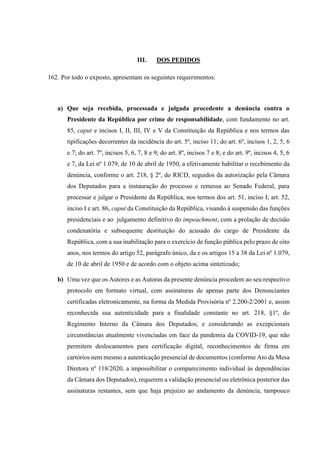 III. DOS PEDIDOS
162. Por todo o exposto, apresentam os seguintes requerimentos:
a) Que seja recebida, processada e julgada procedente a denúncia contra o
Presidente da República por crime de responsabilidade, com fundamento no art.
85, caput e incisos I, II, III, IV e V da Constituição da República e nos termos das
tipificações decorrentes da incidência do art. 5º, inciso 11; do art. 6º, incisos 1, 2, 5, 6
e 7; do art. 7º, incisos 5, 6, 7, 8 e 9; do art. 8º, incisos 7 e 8; e do art. 9º, incisos 4, 5, 6
e 7, da Lei nº 1.079, de 10 de abril de 1950, a efetivamente habilitar o recebimento da
denúncia, conforme o art. 218, § 2º, do RICD, seguidos da autorização pela Câmara
dos Deputados para a instauração do processo e remessa ao Senado Federal, para
processar e julgar o Presidente da República, nos termos dos art. 51, inciso I; art. 52,
inciso I e art. 86, caput da Constituição da República, visando à suspensão das funções
presidenciais e ao julgamento definitivo do impeachment, com a prolação de decisão
condenatória e subsequente destituição do acusado do cargo de Presidente da
República, com a sua inabilitação para o exercício de função pública pelo prazo de oito
anos, nos termos do artigo 52, parágrafo único, da e os artigos 15 a 38 da Lei nº 1.079,
de 10 de abril de 1950 e de acordo com o objeto acima sintetizado;
b) Uma vez que os Autores e as Autoras da presente denúncia procedem ao seu respectivo
protocolo em formato virtual, com assinaturas de apenas parte dos Denunciantes
certificadas eletronicamente, na forma da Medida Provisória nº 2.200-2/2001 e, assim
reconhecida sua autenticidade para a finalidade constante no art. 218, §1º, do
Regimento Interno da Câmara dos Deputados; e considerando as excepcionais
circunstâncias atualmente vivenciadas em face da pandemia da COVID-19, que não
permitem deslocamentos para certificação digital, reconhecimentos de firma em
cartórios nem mesmo a autenticação presencial de documentos (conforme Ato da Mesa
Diretora nº 118/2020, a impossibilitar o comparecimento individual às dependências
da Câmara dos Deputados), requerem a validação presencial ou eletrônica posterior das
assinaturas restantes, sem que haja prejuízo ao andamento da denúncia, tampouco
 