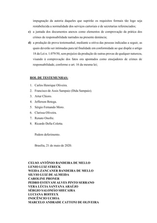 impugnação da autoria daqueles que suprirão os requisitos formais tão logo seja
restabelecida a normalidade dos serviços cartoriais e de secretarias referenciados;
c) a juntada dos documentos anexos como elementos de comprovação da prática dos
crimes de responsabilidade narrados na presente denúncia;
d) a produção de prova testemunhal, mediante a oitiva das pessoas indicadas a seguir, as
quais deverão ser intimadas para tal finalidade em conformidade ao que dispõe o artigo
18 da Lei n. 1.079/50, sem prejuízo da produção de outras provas de qualquer natureza,
visando à comprovação dos fatos ora apontados como ensejadores de crimes de
responsabilidade, conforme o art. 16 da mesma lei;
ROL DE TESTEMUNHAS:
1. Carlos Henrique Oliveira.
2. Francisco de Assis Sampaio (Dida Sampaio).
3. Artur Chioro.
4. Jefferson Botega.
5. Sérgio Fernando Moro.
6. Clarissa Oliveira.
7. Renato Onofre.
8. Ricardo Della Coletta.
Pedem deferimento.
Brasília, 21 de maio de 2020.
CELSO ANTÔNIO BANDEIRA DE MELLO
LENIO LUIZ STRECK
WEIDA ZANCANER BANDEIRA DE MELLO
SILVIO LUIZ DE ALMEIDA
CAROLINE PRONER
PEDRO ESTEVAM ALVES PINTO SERRANO
VERA LÚCIA SANTANA ARAÚJO
SÉRGIO SALOMÃO SHECAIRA
LUCIANA BOITEUX
INOCÊNCIO UCHOA
MARCELO ANDRADE CATTONI DE OLIVEIRA
 