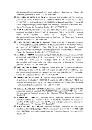dep.fernandamelchionna@camara.leg.br, com endereço funcional na Câmara dos
Deputados, gabinete 621, anexo IV, CEP 70160-900.
89.GLAUBER DE MEDEIROS BRAGA, Deputado Federal pelo PSOL/RJ, brasileiro,
portador da carteira de Identidade nº 13.354.941-0/Detran RJ e inscrito no do CPF nº
097.407.567-19, título de eleitor nº 108161890370, 26ª Zona eleitoral, Nova Friburgo/RJ,
e-mail dep.glauberbraga@camara.leg.br, com endereço funcional no Gabinete 362 -
Anexo IV - Câmara dos Deputados, Brasília – DF – CEP 70160-900.
90.IVAN VALENTE, Deputado Federal pelo PSOL/SP, brasileiro, casado, portador da
carteira de identidade nº 35034877 SSP-SP e inscrito no CPF nº 376.555.828-15, título de
eleitor nº1033244530141 – Zona 259 – Seção 627; e-mail:
dep.ivanvalente@camara.leg.br; com endereço funcional na Câmara dos Deputados,
gabinete 716, anexo IV, CEP 70160-900.
91.LUIZA ERUNDINA DE SOUSA, Deputada Federal pelo PSOL/SP, brasileira, portadora
da Carteira de Identidade nº 6. 020.647/SSP – SP, inscrita no CPF nº 004.805.844-00, título
de eleitor nº 097564300132, Zona 259, Seção 0150, São Paulo/SP, e-mail:
dep.luizaerundina@camara.leg.br, com endereço funcional no Gabinete 620 – Anexo IV -
Câmara dos Deputados, Brasília – DF – CEP 70160-900.
92.MARCELO FREIXO, Deputado Federal pelo PSOL/RJ, brasileiro, divorciado, portador
da identidade no 066274192 IFP/RJ e inscrito no CPF n° 956.227.807-72, título de eleitor
nº 0695 9364 0370, Zona 017 e Seção 0194, Rio de Janeiro/RJ, email :
dep.marcelofreixo@camara.leg.br; com endereço funcional na Câmara dos Deputados,
gabinete 725, anexo IV, CEP 70160-900.
93.SAMIA DE SOUZA BOMFIM, Deputada Federal pelo PSOL/SP, portadora da Carteira
de Identidade nº 30.577.301-X/ SSP- SP, inscrita no CPF nº 391.547.328-67, e-mail
dep.samiabomfim@camara.leg.br, com endereço funcional no Gabinete 623 - Anexo IV -
Câmara dos Deputados, Brasília – DF – CEP 70160-900.
94.TALIRIA PETRONE SOARES, Deputada Federal pelo PSOL/RJ, brasileira, portadora
da carteira de Identidade nº 12.608.655-2, inscrita no CPF nº 111.382.957-52, E-mail
adep.taliriapetrone@camara.leg.br, com endereço funcional no Gabinete 617 – Anexo IV
– Câmara dos Deputados, Brasília – DF – CEP 70160-900.
95.AFONSO BANDEIRA FLORENCE, brasileiro, casado, Deputado Federal (PT/BA),
portador da carteira de identidade RG nº 01512759-27, inscrito no CPF/MF 177.341.505-
00, com endereço funcional no Anexo IV – Gabinete 305 da Câmara dos Deputados,
Brasília/DF
96.AIRTON LUIZ FALEIRO, brasileiro, casado, agricultor, portador da carteira de
identidade 1352951-PA, inscrito no CPF 188361782-00, atualmente no exercício do
mandato de Deputado Federal pelo PT/PA, com endereço funcional na Câmara dos
Deputados, Anexo IV – Gabinete 327 - Brasília/DF.
97.ALENCAR SANTANA BRAGA, brasileiro, advogado, atualmente no exercício do
mandato de Deputado Federal pelo PT/SP, portador da CI nº 21285781-8 – SSP/SP e CPF
nº 055.448.398-08, com endereço na Câmara dos Deputados, Gabinete 239 – Anexo IV –
Brasília (DF)
 