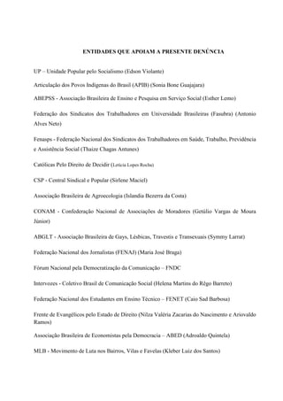 ENTIDADES QUE APOIAM A PRESENTE DENÚNCIA
UP – Unidade Popular pelo Socialismo (Edson Violante)
Articulação dos Povos Indígenas do Brasil (APIB) (Sonia Bone Guajajara)
ABEPSS - Associação Brasileira de Ensino e Pesquisa em Serviço Social (Esther Lemo)
Federação dos Sindicatos dos Trabalhadores em Universidade Brasileiras (Fasubra) (Antonio
Alves Neto)
Fenasps - Federação Nacional dos Sindicatos dos Trabalhadores em Saúde, Trabalho, Previdência
e Assistência Social (Thaize Chagas Antunes)
Católicas Pelo Direito de Decidir (Letícia Lopes Rocha)
CSP - Central Sindical e Popular (Sirlene Maciel)
Associação Brasileira de Agroecologia (Islandia Bezerra da Costa)
CONAM - Confederação Nacional de Associações de Moradores (Getúlio Vargas de Moura
Júnior)
ABGLT - Associação Brasileira de Gays, Lésbicas, Travestis e Transexuais (Symmy Larrat)
Federação Nacional dos Jornalistas (FENAJ) (Maria José Braga)
Fórum Nacional pela Democratização da Comunicação – FNDC
Intervozes - Coletivo Brasil de Comunicação Social (Helena Martins do Rêgo Barreto)
Federação Nacional dos Estudantes em Ensino Técnico – FENET (Caio Sad Barbosa)
Frente de Evangélicos pelo Estado de Direito (Nilza Valéria Zacarias do Nascimento e Ariovaldo
Ramos)
Associação Brasileira de Economistas pela Democracia – ABED (Adroaldo Quintela)
MLB - Movimento de Luta nos Bairros, Vilas e Favelas (Kleber Luiz dos Santos)
 