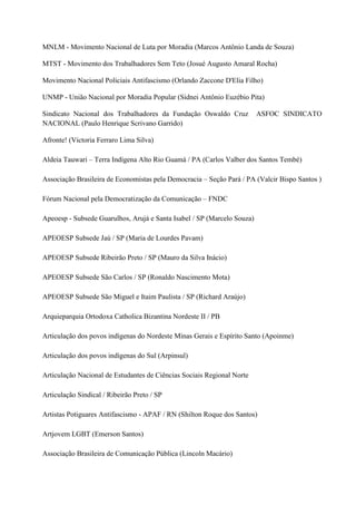 MNLM - Movimento Nacional de Luta por Moradia (Marcos Antônio Landa de Souza)
MTST - Movimento dos Trabalhadores Sem Teto (Josué Augusto Amaral Rocha)
Movimento Nacional Policiais Antifascismo (Orlando Zaccone D'Elia Filho)
UNMP - União Nacional por Moradia Popular (Sidnei Antônio Euzébio Pita)
Sindicato Nacional dos Trabalhadores da Fundação Oswaldo Cruz ASFOC SINDICATO
NACIONAL (Paulo Henrique Scrivano Garrido)
Afronte! (Victoria Ferraro Lima Silva)
Aldeia Tauwari – Terra Indígena Alto Rio Guamá / PA (Carlos Valber dos Santos Tembé)
Associação Brasileira de Economistas pela Democracia – Seção Pará / PA (Valcir Bispo Santos )
Fórum Nacional pela Democratização da Comunicação – FNDC
Apeoesp - Subsede Guarulhos, Arujá e Santa Isabel / SP (Marcelo Souza)
APEOESP Subsede Jaú / SP (Maria de Lourdes Pavam)
APEOESP Subsede Ribeirão Preto / SP (Mauro da Silva Inácio)
APEOESP Subsede São Carlos / SP (Ronaldo Nascimento Mota)
APEOESP Subsede São Miguel e Itaim Paulista / SP (Richard Araújo)
Arquieparquia Ortodoxa Catholica Bizantina Nordeste II / PB
Articulação dos povos indígenas do Nordeste Minas Gerais e Espírito Santo (Apoinme)
Articulação dos povos indígenas do Sul (Arpinsul)
Articulação Nacional de Estudantes de Ciências Sociais Regional Norte
Articulação Sindical / Ribeirão Preto / SP
Artistas Potiguares Antifascismo - APAF / RN (Shilton Roque dos Santos)
Artjovem LGBT (Emerson Santos)
Associação Brasileira de Comunicação Pública (Lincoln Macário)
 