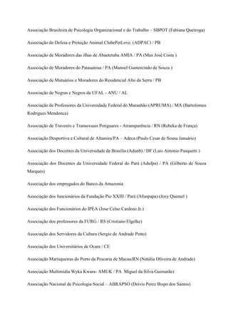 Associação Brasileira de Psicologia Organizacional e do Trabalho – SBPOT (Fabiana Queiroga)
Associação de Defesa e Proteção Animal ClubePetLove. (ADPAC) / PB
Associação de Moradores das ilhas de Abaetetuba AMIA / PA (Max José Costa )
Associação de Moradores do Patauateua / PA (Manoel Gumercindo de Souza )
Associação de Mutuários e Moradores do Residencial Alto da Serra / PB
Associação de Negras e Negros da UFAL - ANU / AL
Associação de Professores da Universidade Federal do Maranhão (APRUMA) / MA (Bartolomeu
Rodrigues Mendonca)
Associação de Travestis e Transexuais Potiguares - Atransparência / RN (Rebeka de França)
Associação Desportiva e Cultural de Altamira/PA – Adeca (Paulo Cesar de Sousa Januário)
Associação dos Docentes da Universidade de Brasília (Adunb) / DF (Luis Antonio Pasquetti )
Associação dos Docentes da Universidade Federal do Pará (Adufpa) / PA (Gilberto de Souza
Marques)
Associação dos empregados do Banco da Amazonia
Associação dos funcionários da Fundação Pio XXIII / Pará (Afunpapa) (Josy Quemel )
Associação dos Funcionários do IPEA (Jose Celso Cardoso Jr.)
Associação dos professores da FURG / RS (Cristiano Elgelke)
Associação dos Servidores da Cultura (Sergio de Andrade Pinto)
Associação dos Universitários de Ocara / CE
Associação Marisqueiras do Porto da Pescaria de Macau/RN (Natália Oliveira de Andrade)
Associação Multimídia Wyka Kwara- AMUK / PA Miguel da Silva Guimarãe)
Associação Nacional de Psicologia Social – ABRAPSO (Deivis Perez Bispo dos Santos)
 