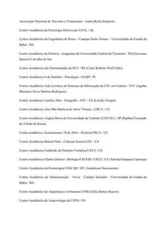 Associação Nacional de Travestis e Transexuais - Antra (Keila Simpson)
Centro Acadêmico de Psicologia Silvia Lane UFAL / AL
Centro Acadêmico de Engenharia de Pesca – Campus Paulo Afonso – Universidade do Estado da
Bahia / BA
Centro Acadêmico de História - Araguaína da Universidade Federal do Tocantins / TO (Giovanna
Queiroz Carvalho de Sá)
Centro Acadêmico das Humanidades da PUC / RS (César Roberto Wolf Filho)
Centro Acadêmico 6 de Outubro - Psicologia - UESPI / PI
Centro Acadêmico Ada Lovelace de Sistemas de Informação da UFC em Crateús - UFC (Agatha
Bhenares Alves Martins Rodrigues)
Centro Acadêmico Amélia Alba - Geografia - UFC / CE (Lirielly Gurgel)
Centro Acadêmico Ana Mãe Barbosa de Artes Virtuais - URCA / CE
Centro Acadêmico Angela Davis da Universidade de Taubaté (UNITAU) / SP (Raphael Fernando
de Toledo de Sousa)
Centro acadêmico Assentamento 10 de Abril - História/URCA / CE
Centro Acadêmico Batista Neto - Ciências Sociais/UFC / CE
Centro Acadêmico Caldeirão de História/ Fortaleza/UECE / CE
Centro Acadêmico Charles Darwin - Biologia/FACEDI - UECE / CE (Adriana Sampaio Camurça)
Centro Acadêmico da Fisioterapia UFSCAR / SP ( Jeanderson Nascimento)
Centro Acadêmico de Administração – Aviva – Campus Salvador – Universidade do Estado da
Bahia / BA
Centro Acadêmico de Arquitetura e Urbanismo UFRJ (Júlia Dantas Ramos)
Centro Acadêmico de Arquivologia da UFPA / PA
 