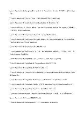 Centro Acadêmico de Design da Universidade do Sul de Santa Catarina (UNISUL) / SC ( Hiago
Silva )
Centro Acadêmico de Direção Teatral UFRJ (Gabriel de Barros Medeiros)
Centro Acadêmico de Direito da Universidade Federal do Tocantins / TO
Centro Acadêmico de Direito Sobral Pinto da Universidade Federal do Amapá (CADISP -
UNIFAP) / AP ( Alice Batista )
Centro Acadêmico de Enfermagem da Escola Superior da Amazônia.
Centro Acadêmico de Enfermagem da Escola Superior de Ciências da Saúde do Distrito Federal /
DF (Pedro Henrique Almeda Rodrigues)
Centro Acadêmico de Enfermagem da UNILAB / CE
Centro Acadêmico de Enfermagem Dr.ª Enf.ª Maria Romana Friedlander - CAENF UFT / TO
(João Lourenço Dias Filho)
Centro Acadêmico de Engenharia Civil / Russas/UFC / CE (Caio Diógenes)
Centro Acadêmico de Engenharia de Energias Renováveis/UFC / CE
Centro Acadêmico de Engenharia de Petróleo/UFC / CE
Centro Acadêmico de Engenharia de Produção Civil – Campus Salvador – Universidade do Estado
da Bahia / BA
Centro Acadêmico de Engenharia de Produção UFAL Penedo / AL (Wallace Calixto)
Centro Acadêmico de Engenharia Elétrica UFS / SE (Matheus Gonçalves dos Santos Ferreira)
Centro Acadêmico de Engenharia Mecânica – CAEMEC - UFS / SE
Centro acadêmico de Filosofia “Douglas Magalhães de Freitas” - UFAL / AL (Paulo Ventura)
Centro Acadêmico de Física da FECLI/UECE
Centro Acadêmico de Fisioterapia UFS / SE (Lucas Santos de Almeida)
 