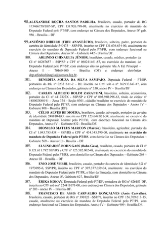 98.ALEXANDRE ROCHA SANTOS PADILHA, brasileiro, casado, portador do RG
173466758/SSP-SP, CPF 131.926.798-08, atualmente no exercício do mandato de
Deputado Federal pelo PT/SP, com endereço na Câmara dos Deputados, Anexo IV gab.
956 – Brasília – DF
99.ANTÔNIO RIBEIRO (FREI ANASTÁCIO), brasileiro, solteiro, padre, portador da
carteira de identidade 540475 – SSP/PB, inscrito no CPF 131.636.634-00, atualmente no
exercício do mandato de Deputado Federal pelo PT/PB, com endereço funcional na
Câmara dos Deputados, Anexo IV – Gabinete 442 - Brasília/DF.
100. ARLINDO CHINAGLIA JÚNIOR, brasileiro, casado, médico, portador da
CI nº 46267657 – SSP/SP e CPF nº 068211461-87, no exercício do mandato de
Deputado Federal pelo PT/SP, com endereço sito no gabinete Ala A Ed. Principal –
Anexo I – 70160-900 – Brasília (DF) e endereço eletrônico
dep.arlindochinaglia@camara.leg.br.
101. BENEDITA SOUZA DA SILVA SAMPAIO, Deputada Federal – PT/SP,
portadora do RG nº 02321611-2 – RJ, inscrita no CPF sob o nº 362933347-87, com
endereço na Câmara dos Deputados, gabinete nº 330, anexo IV – Brasília/DF
102. CARLOS ALBERTO ROLIM ZARATTINI, brasileiro, solteiro, economista,
portador da CI nº 4417827X - SSP/SP e CPF nº 003.980.998-63, título de eleitor nº
148002880191 – Zona 374 – Seção 0301, cidadão brasileiro no exercício do mandato de
Deputado Federal pelo PT/SP, com endereço na Câmara dos Deputados - Anexo IV –
Gabinete 808 – Brasília (DF)
103. CÉLIO ALVES DE MOURA, brasileiro, casado, advogado, portador da carteira
de identidade 248810-GO, inscrito no CPF 123.649.831-34, atualmente no exercício do
mandato de Deputado Federal pelo PT/TO, com endereço funcional na Câmara dos
Deputados, Anexo IV – Gabinete 832 - Brasília/DF.
104. DIONILSO MATEUS MARCON (Marcon), brasileiro, agricultor, portador da
CI nº 1.043.783.438 – SSP/RS e CPF nº 434.343.390-00, atualmente no exercício do
mandato de Deputado Federal pelo PT/RS, com domicílio na Câmara dos Deputados –
Gabinete 569 – Anexo III – Brasília – DF
105. ELVINO JOSÉ BOHN GASS (Bohn Gass), brasileiro, casado, portador da CI nº
8.121.611.792 SSP/RS e CPF nº 125.582.062-49, atualmente no exercício do mandato de
Deputado Federal pelo PT/RS, com domicílio na Câmara dos Deputados – Gabinete 269 –
Anexo III – Brasília – DF
106. ENIO JOSÉ VERRI, brasileiro, casado, portador da carteira de identidade RG nº
1973095-6, SSP/PR, inscrito no CPF nº 397.377.059-04, atualmente no exercício do
mandato de Deputado Federal pelo PT/PR, e líder da Bancada, com domicilio na Câmara
dos Deputados, Anexo IV, Gabinete 627, Brasília/DF
107. ÉRIKA KOKAY, Deputada Federal pelo PT/DF, portadora do RG nº 626183-DF,
inscrita no CPF sob o nº 224411071-00, com endereço na Câmara dos Deputados, gabinete
nº 203 - anexo IV – Brasília-DF.
108. FRANCISCO DE ASSIS CARVALHO GONÇALVES (Assis Carvalho),
brasileiro, casado, portador do RG nº 390123 –SSP/PI, inscrito no CPF 156.709.613-15,
casado, atualmente no exercício do mandato de Deputado Federal pelo PT/PI, com
endereço funcional na Câmara dos Deputados, Anexo IV – Gabinete 909 - Brasília/DF.
 