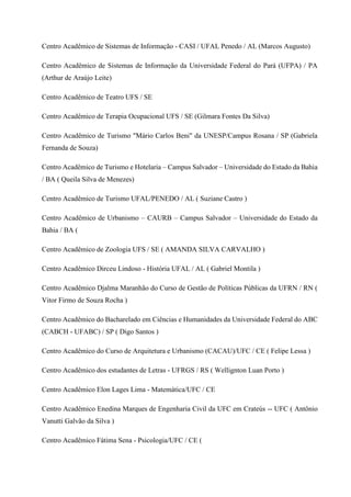 Centro Acadêmico de Sistemas de Informação - CASI / UFAL Penedo / AL (Marcos Augusto)
Centro Acadêmico de Sistemas de Informação da Universidade Federal do Pará (UFPA) / PA
(Arthur de Araújo Leite)
Centro Acadêmico de Teatro UFS / SE
Centro Acadêmico de Terapia Ocupacional UFS / SE (Gilmara Fontes Da Silva)
Centro Acadêmico de Turismo "Mário Carlos Beni" da UNESP/Campus Rosana / SP (Gabriela
Fernanda de Souza)
Centro Acadêmico de Turismo e Hotelaria – Campus Salvador – Universidade do Estado da Bahia
/ BA ( Queila Silva de Menezes)
Centro Acadêmico de Turismo UFAL/PENEDO / AL ( Suziane Castro )
Centro Acadêmico de Urbanismo – CAURB – Campus Salvador – Universidade do Estado da
Bahia / BA (
Centro Acadêmico de Zoologia UFS / SE ( AMANDA SILVA CARVALHO )
Centro Acadêmico Dirceu Lindoso - História UFAL / AL ( Gabriel Montila )
Centro Acadêmico Djalma Maranhão do Curso de Gestão de Políticas Públicas da UFRN / RN (
Vitor Firmo de Souza Rocha )
Centro Acadêmico do Bacharelado em Ciências e Humanidades da Universidade Federal do ABC
(CABCH - UFABC) / SP ( Digo Santos )
Centro Acadêmico do Curso de Arquitetura e Urbanismo (CACAU)/UFC / CE ( Felipe Lessa )
Centro Acadêmico dos estudantes de Letras - UFRGS / RS ( Wellignton Luan Porto )
Centro Acadêmico Elon Lages Lima - Matemática/UFC / CE
Centro Acadêmico Enedina Marques de Engenharia Civil da UFC em Crateús -- UFC ( Antônio
Vanutti Galvão da Silva )
Centro Acadêmico Fátima Sena - Psicologia/UFC / CE (
 