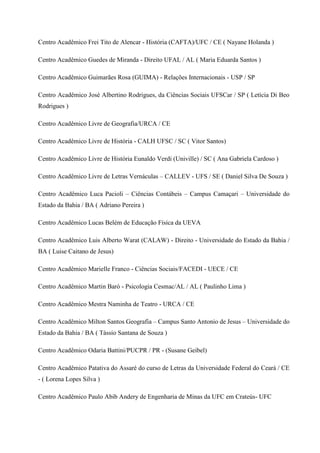 Centro Acadêmico Frei Tito de Alencar - História (CAFTA)/UFC / CE ( Nayane Holanda )
Centro Acadêmico Guedes de Miranda - Direito UFAL / AL ( Maria Eduarda Santos )
Centro Acadêmico Guimarães Rosa (GUIMA) - Relações Internacionais - USP / SP
Centro Acadêmico José Albertino Rodrigues, da Ciências Sociais UFSCar / SP ( Letícia Di Beo
Rodrigues )
Centro Acadêmico Livre de Geografia/URCA / CE
Centro Acadêmico Livre de História - CALH UFSC / SC ( Vitor Santos)
Centro Acadêmico Livre de História Eunaldo Verdi (Univille) / SC ( Ana Gabriela Cardoso )
Centro Acadêmico Livre de Letras Vernáculas – CALLEV - UFS / SE ( Daniel Silva De Souza )
Centro Acadêmico Luca Pacioli – Ciências Contábeis – Campus Camaçari – Universidade do
Estado da Bahia / BA ( Adriano Pereira )
Centro Acadêmico Lucas Belém de Educação Física da UEVA
Centro Acadêmico Luis Alberto Warat (CALAW) - Direito - Universidade do Estado da Bahia /
BA ( Luise Caitano de Jesus)
Centro Acadêmico Marielle Franco - Ciências Sociais/FACEDI - UECE / CE
Centro Acadêmico Martin Baró - Psicologia Cesmac/AL / AL ( Paulinho Lima )
Centro Acadêmico Mestra Naminha de Teatro - URCA / CE
Centro Acadêmico Milton Santos Geografia – Campus Santo Antonio de Jesus – Universidade do
Estado da Bahia / BA ( Tássio Santana de Souza )
Centro Acadêmico Odaria Battini/PUCPR / PR - (Susane Geibel)
Centro Acadêmico Patativa do Assaré do curso de Letras da Universidade Federal do Ceará / CE
- ( Lorena Lopes Silva )
Centro Acadêmico Paulo Abib Andery de Engenharia de Minas da UFC em Crateús- UFC
 