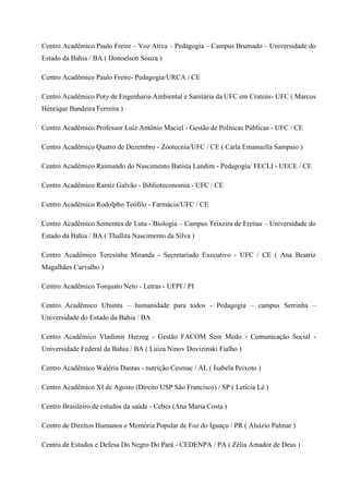 Centro Acadêmico Paulo Freire – Voz Ativa – Pedagogia – Campus Brumado – Universidade do
Estado da Bahia / BA ( Donoelson Souza )
Centro Acadêmico Paulo Freire- Pedagogia/URCA / CE
Centro Acadêmico Poty de Engenharia Ambiental e Sanitária da UFC em Crateús- UFC ( Marcos
Henrique Bandeira Ferreira )
Centro Acadêmico Professor Luiz Antônio Maciel - Gestão de Políticas Públicas - UFC / CE
Centro Acadêmico Quatro de Dezembro - Zootecnia/UFC / CE ( Carla Emanuella Sampaio )
Centro Acadêmico Raimundo do Nascimento Batista Landim - Pedagogia/ FECLI - UECE / CE
Centro Acadêmico Ramiz Galvão - Biblioteconomia - UFC / CE
Centro Acadêmico Rodolpho Teófilo - Farmácia/UFC / CE
Centro Acadêmico Sementes de Luta - Biologia – Campus Teixeira de Freitas – Universidade do
Estado da Bahia / BA ( Thallita Nascimento da Silva )
Centro Acadêmico Teresinha Miranda - Secretariado Executivo - UFC / CE ( Ana Beatriz
Magalhães Carvalho )
Centro Acadêmico Torquato Neto - Letras - UFPI / PI
Centro Acadêmico Ubuntu – humanidade para todos - Pedagogia – campus Serrinha –
Universidade do Estado da Bahia / BA
Centro Acadêmico Vladimir Herzog - Gestão FACOM Sem Medo - Comunicação Social -
Universidade Federal da Bahia / BA ( Luiza Ninov Dovizinski Fialho )
Centro Acadêmico Waléria Dantas - nutrição Cesmac / AL ( Isabela Peixoto )
Centro Acadêmico XI de Agosto (Direito USP São Francisco) / SP ( Letícia Lé )
Centro Brasileiro de estudos da saúde - Cebes (Ana Maria Costa )
Centro de Direitos Humanos e Memória Popular de Foz do Iguaçu / PR ( Aluízio Palmar )
Centro de Estudos e Defesa Do Negro Do Pará - CEDENPA / PA ( Zélia Amador de Deus )
 