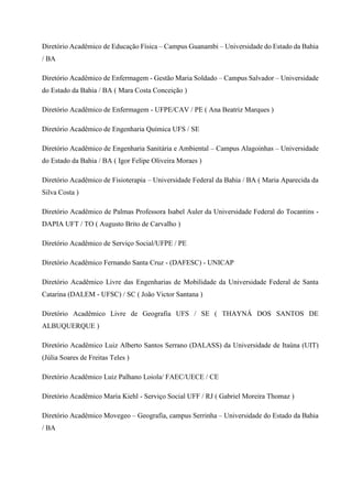Diretório Acadêmico de Educação Física – Campus Guanambi – Universidade do Estado da Bahia
/ BA
Diretório Acadêmico de Enfermagem - Gestão Maria Soldado – Campus Salvador – Universidade
do Estado da Bahia / BA ( Mara Costa Conceição )
Diretório Acadêmico de Enfermagem - UFPE/CAV / PE ( Ana Beatriz Marques )
Diretório Acadêmico de Engenharia Química UFS / SE
Diretório Acadêmico de Engenharia Sanitária e Ambiental – Campus Alagoinhas – Universidade
do Estado da Bahia / BA ( Igor Felipe Oliveira Moraes )
Diretório Acadêmico de Fisioterapia – Universidade Federal da Bahia / BA ( Maria Aparecida da
Silva Costa )
Diretório Acadêmico de Palmas Professora Isabel Auler da Universidade Federal do Tocantins -
DAPIA UFT / TO ( Augusto Brito de Carvalho )
Diretório Acadêmico de Serviço Social/UFPE / PE
Diretório Acadêmico Fernando Santa Cruz - (DAFESC) - UNICAP
Diretório Acadêmico Livre das Engenharias de Mobilidade da Universidade Federal de Santa
Catarina (DALEM - UFSC) / SC ( João Victor Santana )
Diretório Acadêmico Livre de Geografia UFS / SE ( THAYNÁ DOS SANTOS DE
ALBUQUERQUE )
Diretório Acadêmico Luiz Alberto Santos Serrano (DALASS) da Universidade de Itaúna (UIT)
(Júlia Soares de Freitas Teles )
Diretório Acadêmico Luiz Palhano Loiola/ FAEC/UECE / CE
Diretório Acadêmico Maria Kiehl - Serviço Social UFF / RJ ( Gabriel Moreira Thomaz )
Diretório Acadêmico Movegeo – Geografia, campus Serrinha – Universidade do Estado da Bahia
/ BA
 
