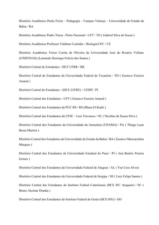 Diretório Acadêmico Paulo Freire – Pedagogia – Campus Valença – Universidade do Estado da
Bahia / BA
Diretório Acadêmico Pedro Tierra - Porto Nacional - UFT / TO ( Gabriel Silva de Souza )
Diretório Acadêmico Professor Valdinar Custódio - Biologia/UFC / CE
Diretório Acadêmico Victor Corrêa de Oliveira da Universidade José do Rosário Vellano
(UNIFENAS) (Leonardo Henrique Felício dos Santos )
Diretório Central de Estudantes - DCE UFRR / RR
Diretório Central de Estudantes da Universidade Federal de Tocantins / TO ( Gustavo Ferreira
Amaral )
Diretório Central do Estudantes - (DCE LIVRE) - UESPI / PI
Diretório Central dos Estudantes - UFT ( Gustavo Ferreira Amaral )
Diretório Central dos Estudantes da PUC RS / RS (Muna El Kudri )
Diretório Central dos Estudantes da UFSC - Luís Travassos / SC ( Nicollas de Souza Silva )
Diretório Central dos Estudantes da Universidade da Amazônia (UNAMA) / PA ( Thiago Luan
Bessa Martins )
Diretório Central dos Estudantes da Universidade do Estado da Bahia / BA ( Gustavo Mascarenhas
Marques )
Diretório Central dos Estudantes da Universidade Estadual do Piauí / PI ( Ana Beatriz Pereira
Gomes )
Diretório Central dos Estudantes da Universidade Federal de Alagoas / AL ( Yuri Lira Alves)
Diretório Central dos Estudantes da Universidade Federal de Sergipe / SE ( Luiz Felipe Santos )
Diretório Central dos Estudantes do Instituto Federal Catarinense (DCE IFC Araquari) / SC (
Bruno Alcimar Dranka )
Diretório Central dos Estudantes do Instituto Federal de Goiás (DCE-IFG) / GO
 