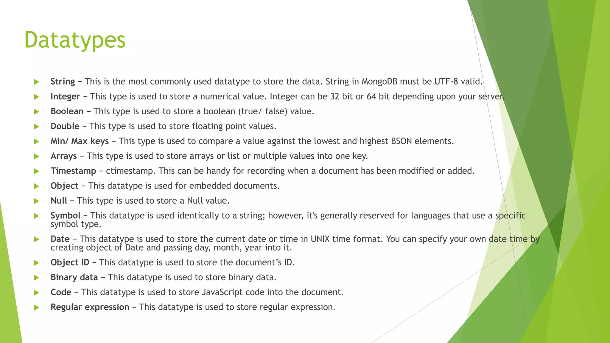 Datatypes
 String − This is the most commonly used datatype to store the data. String in MongoDB must be UTF-8 valid.
 Integer − This type is used to store a numerical value. Integer can be 32 bit or 64 bit depending upon your server.
 Boolean − This type is used to store a boolean (true/ false) value.
 Double − This type is used to store floating point values.
 Min/ Max keys − This type is used to compare a value against the lowest and highest BSON elements.
 Arrays − This type is used to store arrays or list or multiple values into one key.
 Timestamp − ctimestamp. This can be handy for recording when a document has been modified or added.
 Object − This datatype is used for embedded documents.
 Null − This type is used to store a Null value.
 Symbol − This datatype is used identically to a string; however, it's generally reserved for languages that use a specific
symbol type.
 Date − This datatype is used to store the current date or time in UNIX time format. You can specify your own date time by
creating object of Date and passing day, month, year into it.
 Object ID − This datatype is used to store the document’s ID.
 Binary data − This datatype is used to store binary data.
 Code − This datatype is used to store JavaScript code into the document.
 Regular expression − This datatype is used to store regular expression.
 