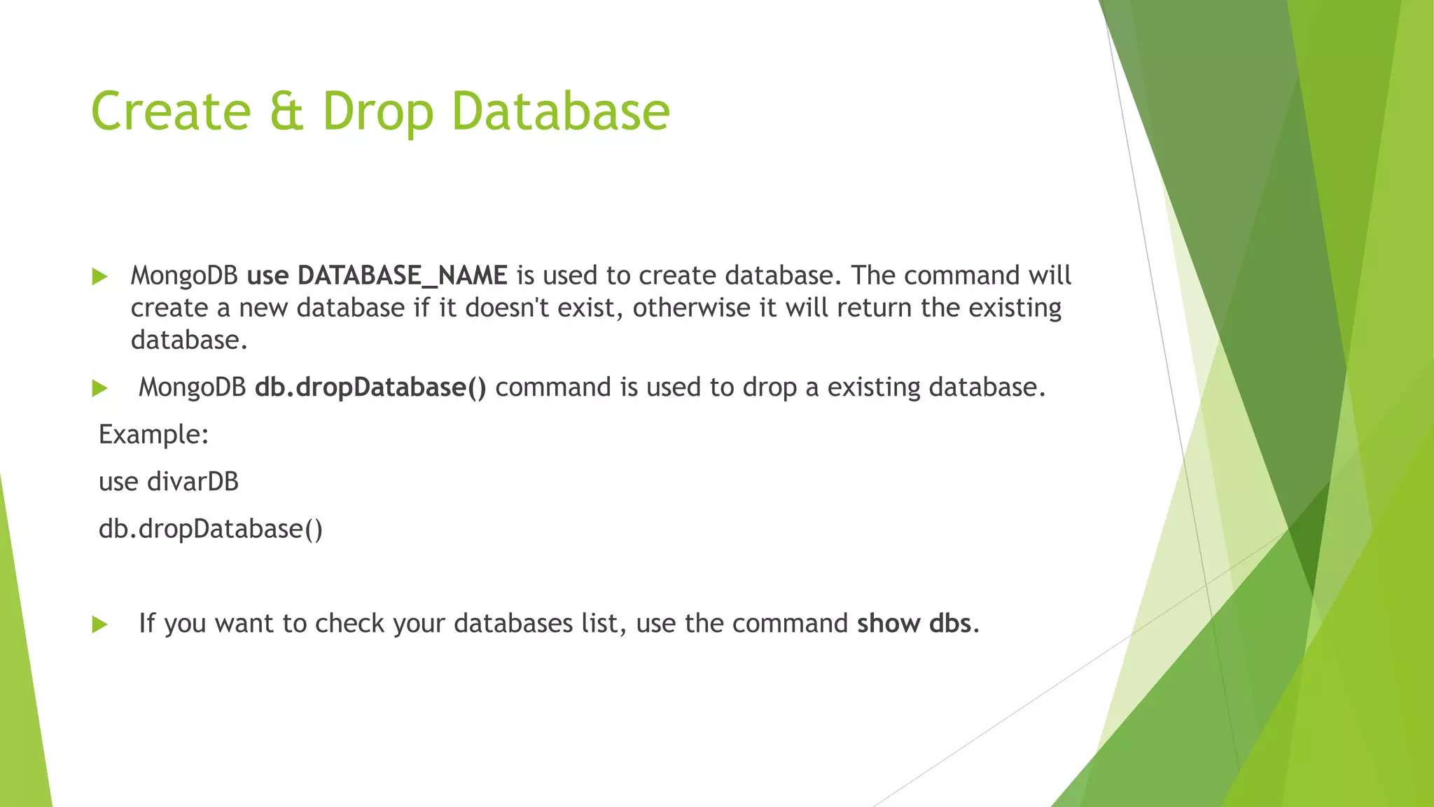 Create & Drop Database
 MongoDB use DATABASE_NAME is used to create database. The command will
create a new database if it doesn't exist, otherwise it will return the existing
database.
 MongoDB db.dropDatabase() command is used to drop a existing database.
Example:
use divarDB
db.dropDatabase()
 If you want to check your databases list, use the command show dbs.
 