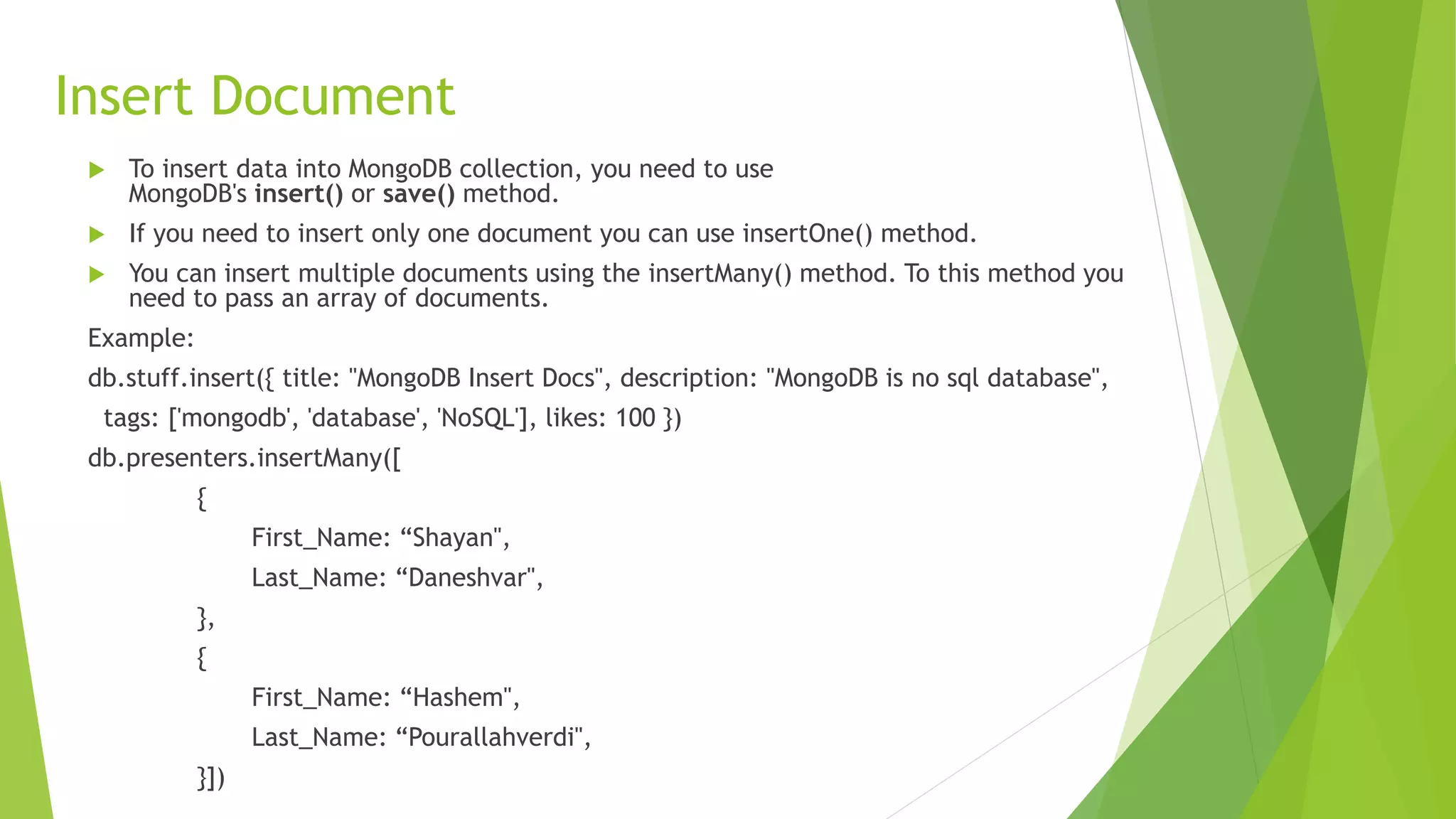 Insert Document
 To insert data into MongoDB collection, you need to use
MongoDB's insert() or save() method.
 If you need to insert only one document you can use insertOne() method.
 You can insert multiple documents using the insertMany() method. To this method you
need to pass an array of documents.
Example:
db.stuff.insert({ title: "MongoDB Insert Docs", description: "MongoDB is no sql database",
tags: ['mongodb', 'database', 'NoSQL'], likes: 100 })
db.presenters.insertMany([
{
First_Name: “Shayan",
Last_Name: “Daneshvar",
},
{
First_Name: “Hashem",
Last_Name: “Pourallahverdi",
}])
 