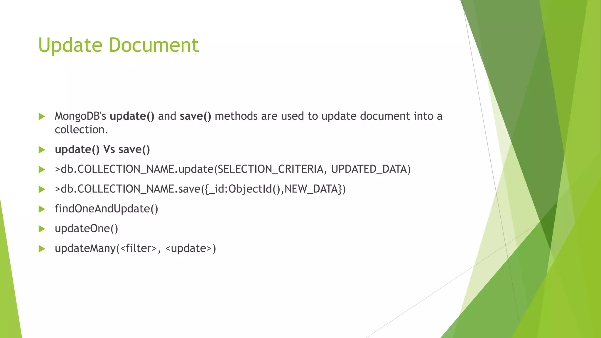 Update Document
 MongoDB's update() and save() methods are used to update document into a
collection.
 update() Vs save()
 >db.COLLECTION_NAME.update(SELECTION_CRITERIA, UPDATED_DATA)
 >db.COLLECTION_NAME.save({_id:ObjectId(),NEW_DATA})
 findOneAndUpdate()
 updateOne()
 updateMany(<filter>, <update>)
 