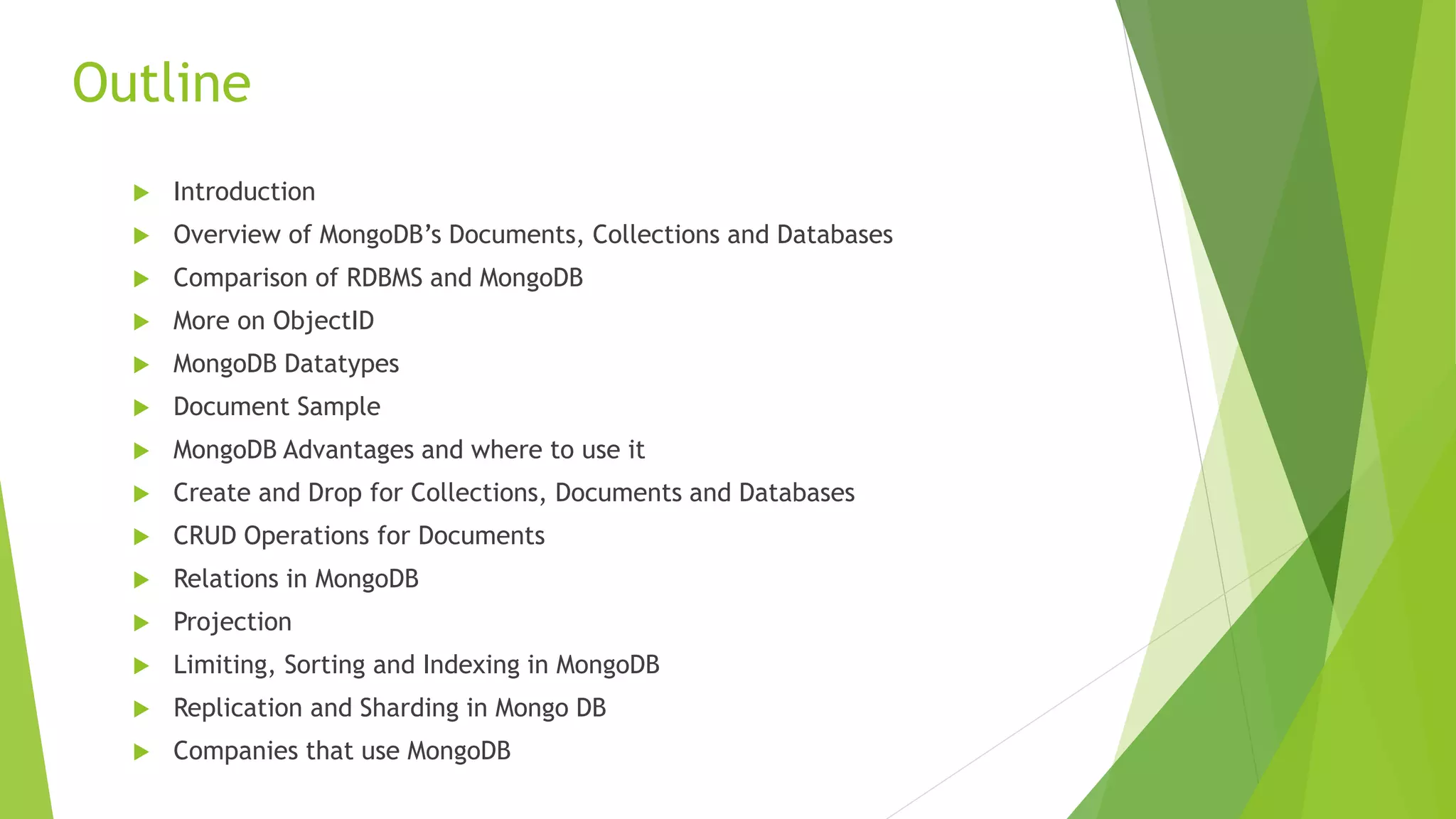 Outline
 Introduction
 Overview of MongoDB’s Documents, Collections and Databases
 Comparison of RDBMS and MongoDB
 More on ObjectID
 MongoDB Datatypes
 Document Sample
 MongoDB Advantages and where to use it
 Create and Drop for Collections, Documents and Databases
 CRUD Operations for Documents
 Relations in MongoDB
 Projection
 Limiting, Sorting and Indexing in MongoDB
 Replication and Sharding in Mongo DB
 Companies that use MongoDB
 