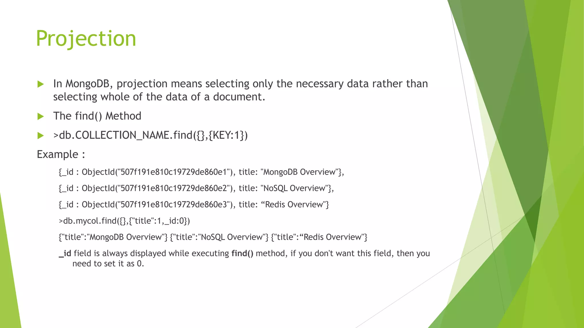 Projection
 In MongoDB, projection means selecting only the necessary data rather than
selecting whole of the data of a document.
 The find() Method
 >db.COLLECTION_NAME.find({},{KEY:1})
Example :
{_id : ObjectId("507f191e810c19729de860e1"), title: "MongoDB Overview"},
{_id : ObjectId("507f191e810c19729de860e2"), title: "NoSQL Overview"},
{_id : ObjectId("507f191e810c19729de860e3"), title: “Redis Overview"}
>db.mycol.find({},{"title":1,_id:0})
{"title":"MongoDB Overview"} {"title":"NoSQL Overview"} {"title":“Redis Overview"}
_id field is always displayed while executing find() method, if you don't want this field, then you
need to set it as 0.
 