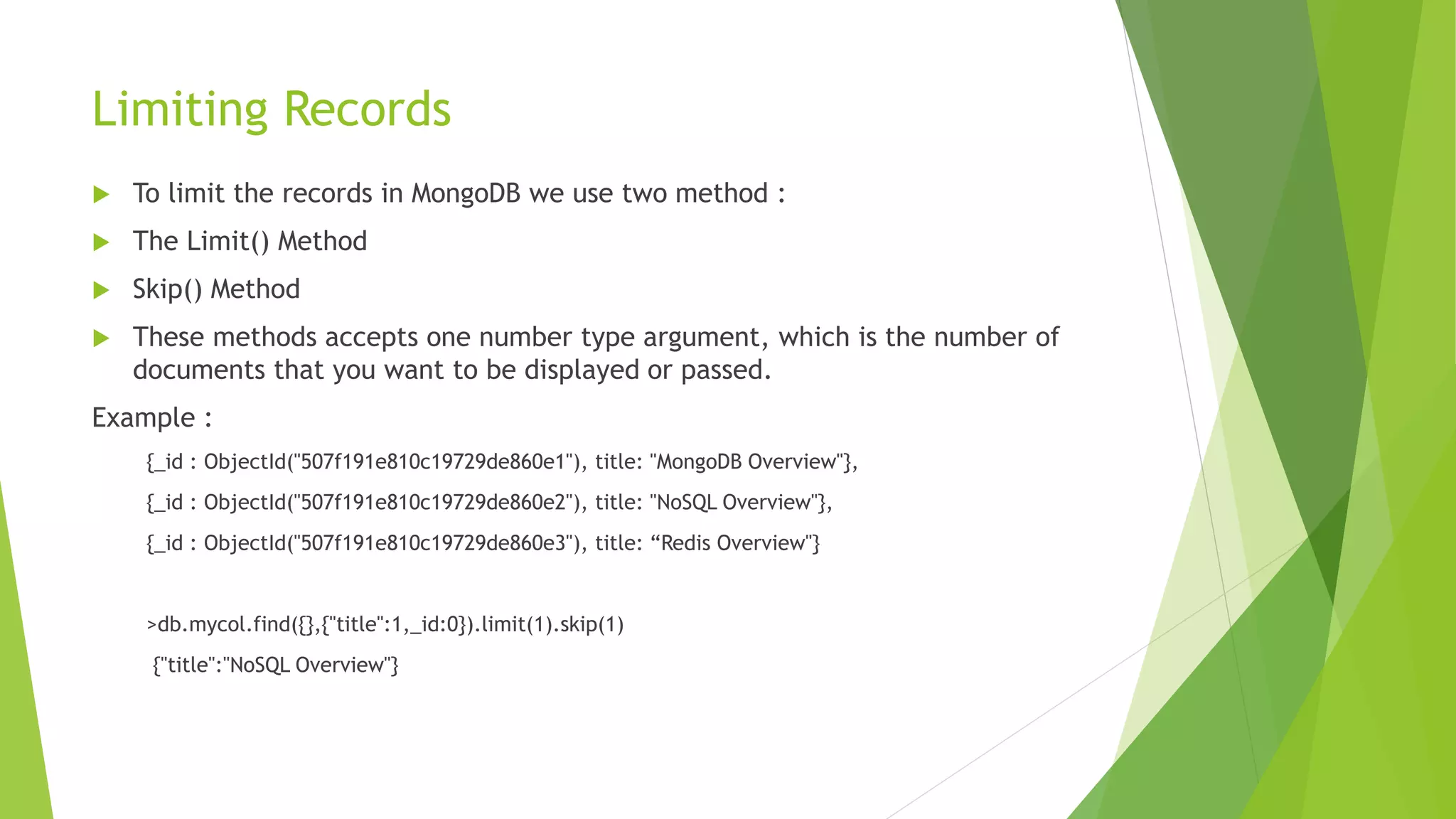 Limiting Records
 To limit the records in MongoDB we use two method :
 The Limit() Method
 Skip() Method
 These methods accepts one number type argument, which is the number of
documents that you want to be displayed or passed.
Example :
{_id : ObjectId("507f191e810c19729de860e1"), title: "MongoDB Overview"},
{_id : ObjectId("507f191e810c19729de860e2"), title: "NoSQL Overview"},
{_id : ObjectId("507f191e810c19729de860e3"), title: “Redis Overview"}
>db.mycol.find({},{"title":1,_id:0}).limit(1).skip(1)
{"title":"NoSQL Overview"}
 