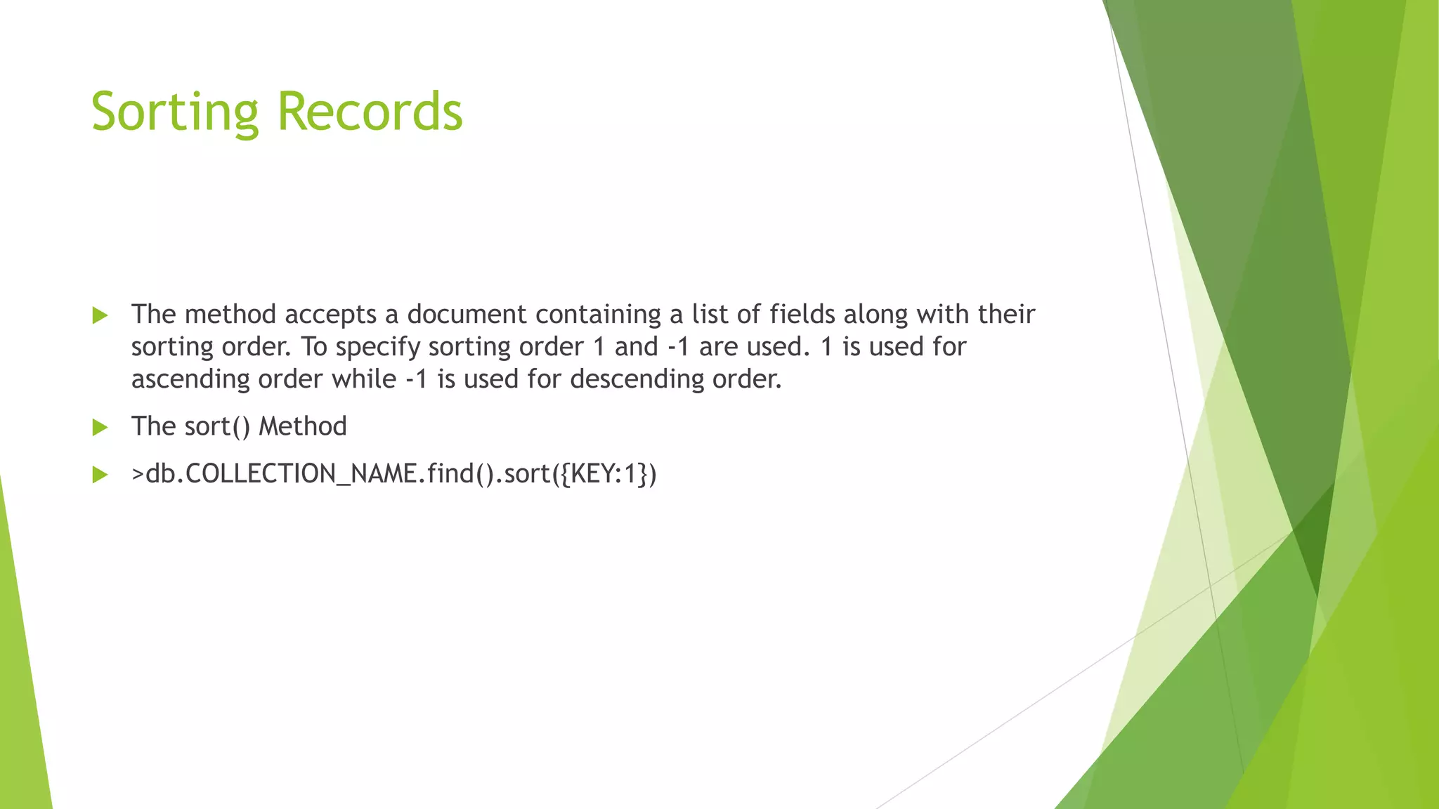 Sorting Records
 The method accepts a document containing a list of fields along with their
sorting order. To specify sorting order 1 and -1 are used. 1 is used for
ascending order while -1 is used for descending order.
 The sort() Method
 >db.COLLECTION_NAME.find().sort({KEY:1})
 