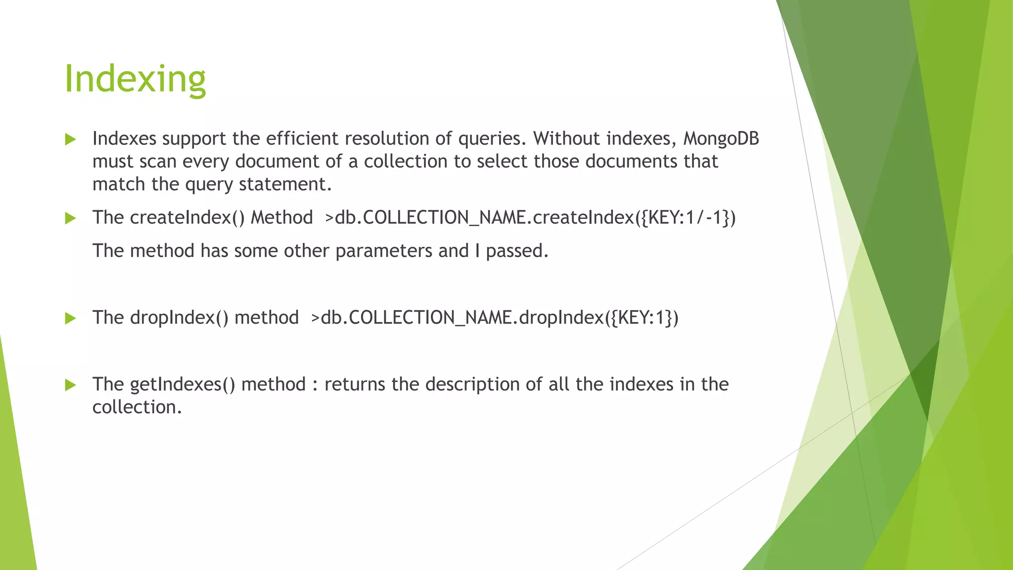 Indexing
 Indexes support the efficient resolution of queries. Without indexes, MongoDB
must scan every document of a collection to select those documents that
match the query statement.
 The createIndex() Method >db.COLLECTION_NAME.createIndex({KEY:1/-1})
The method has some other parameters and I passed.
 The dropIndex() method >db.COLLECTION_NAME.dropIndex({KEY:1})
 The getIndexes() method : returns the description of all the indexes in the
collection.
 