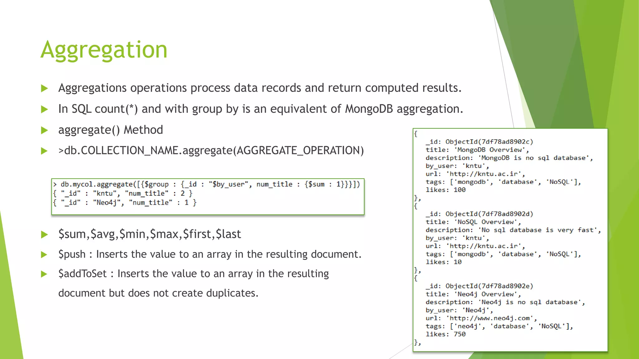 Aggregation
 Aggregations operations process data records and return computed results.
 In SQL count(*) and with group by is an equivalent of MongoDB aggregation.
 aggregate() Method
 >db.COLLECTION_NAME.aggregate(AGGREGATE_OPERATION)
 $sum,$avg,$min,$max,$first,$last
 $push : Inserts the value to an array in the resulting document.
 $addToSet : Inserts the value to an array in the resulting
document but does not create duplicates.
 