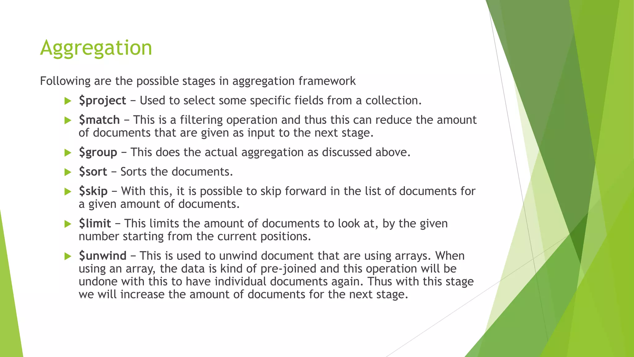 Aggregation
Following are the possible stages in aggregation framework
 $project − Used to select some specific fields from a collection.
 $match − This is a filtering operation and thus this can reduce the amount
of documents that are given as input to the next stage.
 $group − This does the actual aggregation as discussed above.
 $sort − Sorts the documents.
 $skip − With this, it is possible to skip forward in the list of documents for
a given amount of documents.
 $limit − This limits the amount of documents to look at, by the given
number starting from the current positions.
 $unwind − This is used to unwind document that are using arrays. When
using an array, the data is kind of pre-joined and this operation will be
undone with this to have individual documents again. Thus with this stage
we will increase the amount of documents for the next stage.
 