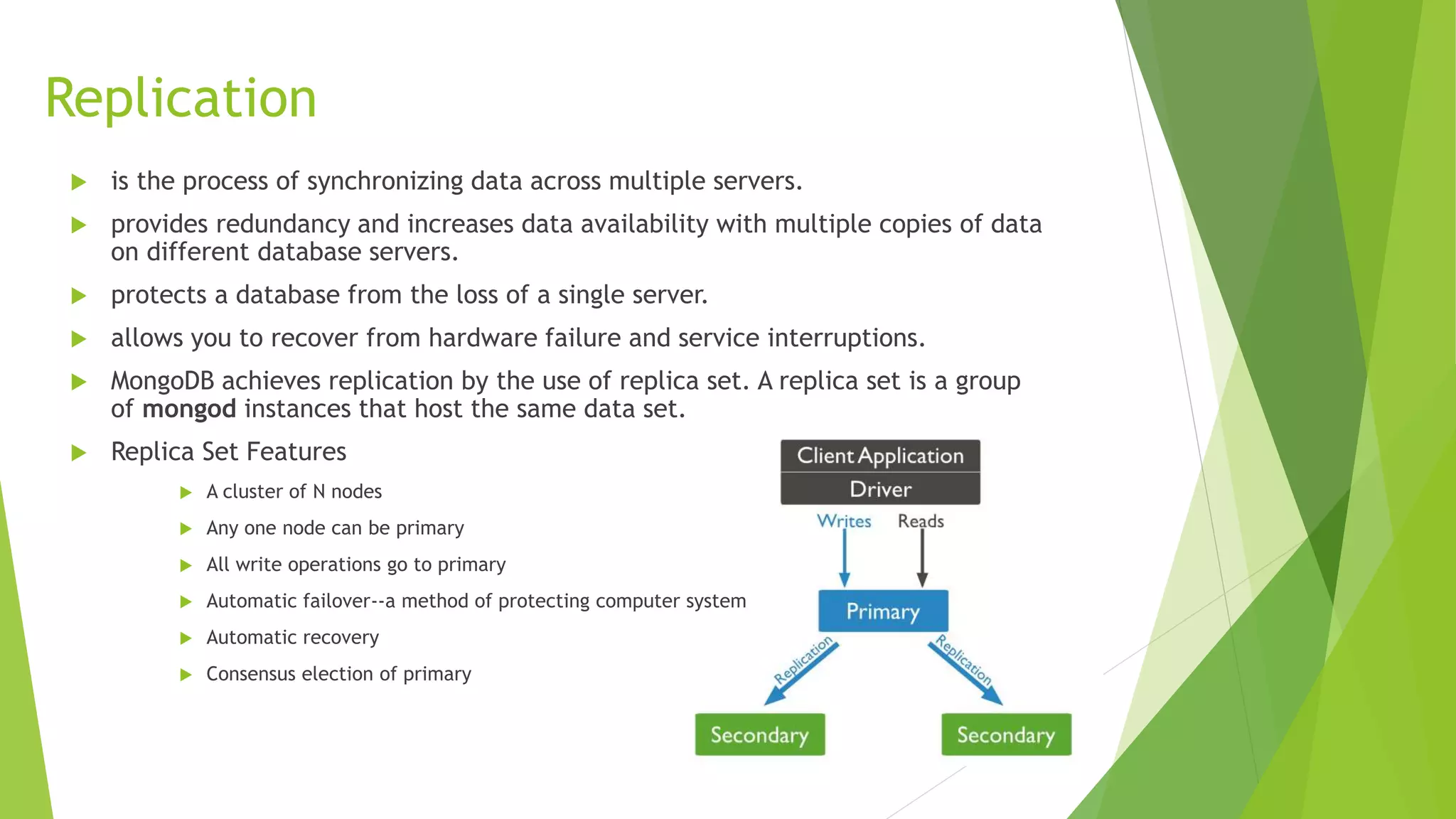 Replication
 is the process of synchronizing data across multiple servers.
 provides redundancy and increases data availability with multiple copies of data
on different database servers.
 protects a database from the loss of a single server.
 allows you to recover from hardware failure and service interruptions.
 MongoDB achieves replication by the use of replica set. A replica set is a group
of mongod instances that host the same data set.
 Replica Set Features
 A cluster of N nodes
 Any one node can be primary
 All write operations go to primary
 Automatic failover--a method of protecting computer system
 Automatic recovery
 Consensus election of primary
 