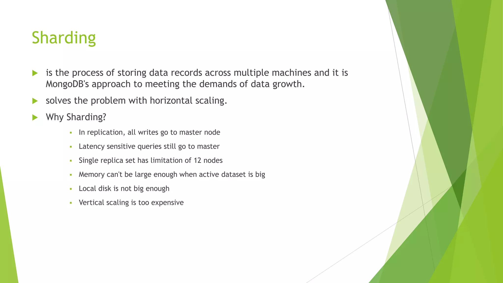 Sharding
 is the process of storing data records across multiple machines and it is
MongoDB's approach to meeting the demands of data growth.
 solves the problem with horizontal scaling.
 Why Sharding?
 In replication, all writes go to master node
 Latency sensitive queries still go to master
 Single replica set has limitation of 12 nodes
 Memory can't be large enough when active dataset is big
 Local disk is not big enough
 Vertical scaling is too expensive
 