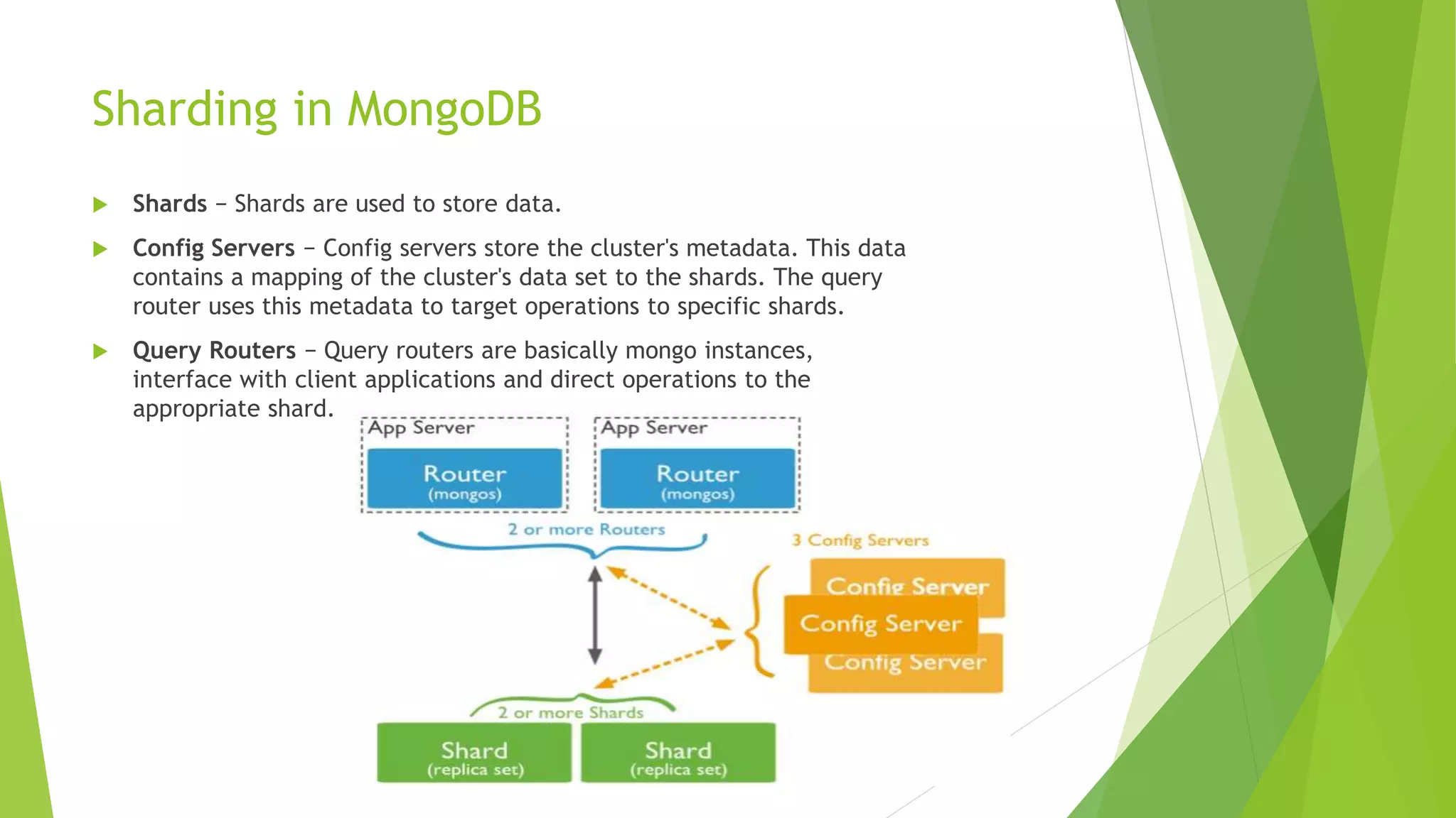 Sharding in MongoDB
 Shards − Shards are used to store data.
 Config Servers − Config servers store the cluster's metadata. This data
contains a mapping of the cluster's data set to the shards. The query
router uses this metadata to target operations to specific shards.
 Query Routers − Query routers are basically mongo instances,
interface with client applications and direct operations to the
appropriate shard.
 