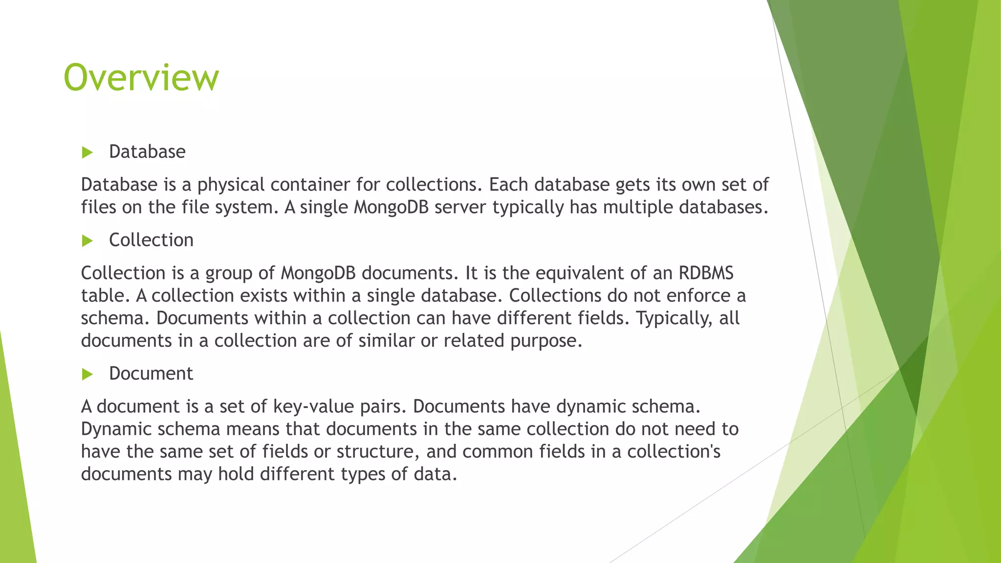 Overview
 Database
Database is a physical container for collections. Each database gets its own set of
files on the file system. A single MongoDB server typically has multiple databases.
 Collection
Collection is a group of MongoDB documents. It is the equivalent of an RDBMS
table. A collection exists within a single database. Collections do not enforce a
schema. Documents within a collection can have different fields. Typically, all
documents in a collection are of similar or related purpose.
 Document
A document is a set of key-value pairs. Documents have dynamic schema.
Dynamic schema means that documents in the same collection do not need to
have the same set of fields or structure, and common fields in a collection's
documents may hold different types of data.
 