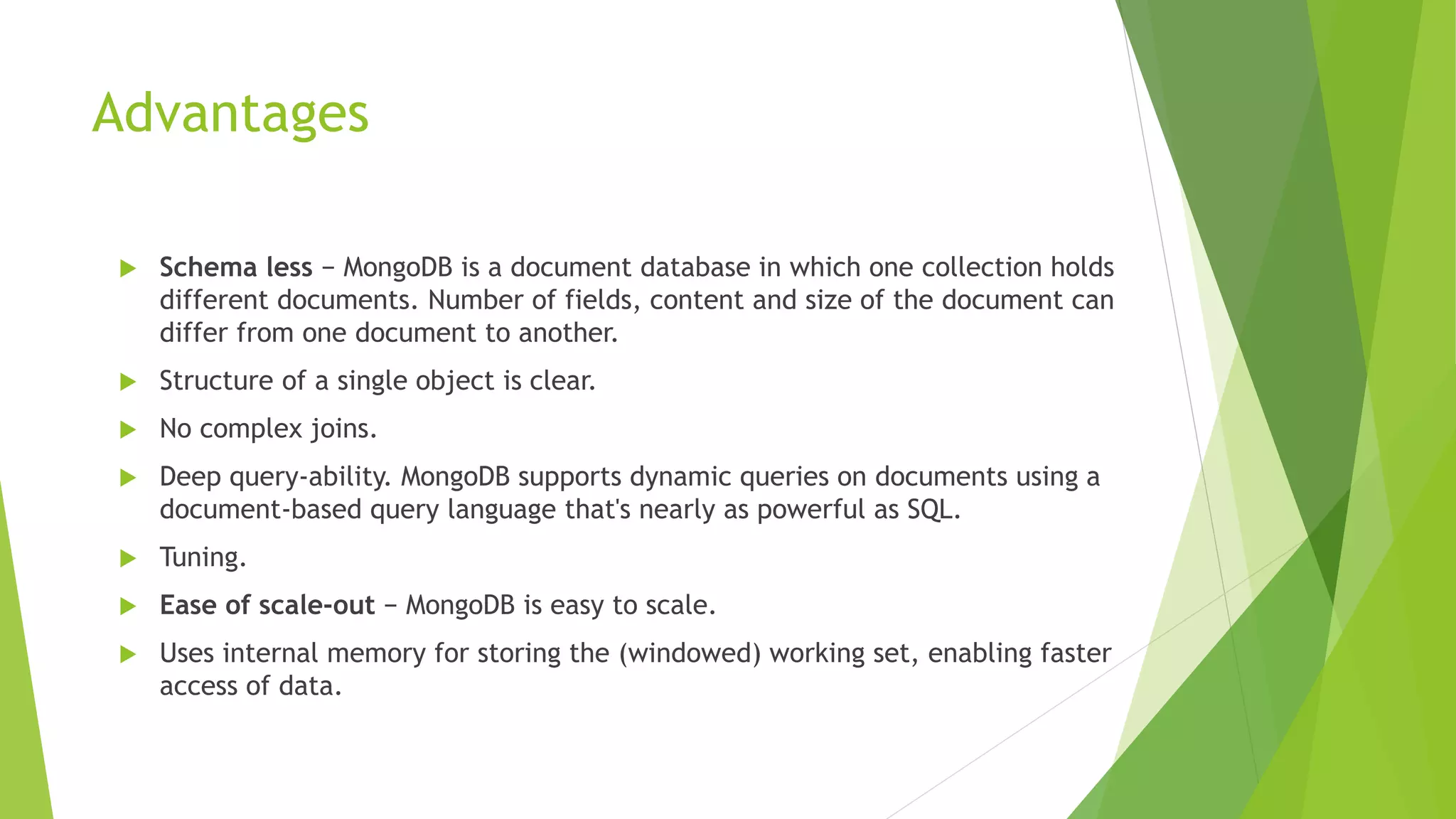 Advantages
 Schema less − MongoDB is a document database in which one collection holds
different documents. Number of fields, content and size of the document can
differ from one document to another.
 Structure of a single object is clear.
 No complex joins.
 Deep query-ability. MongoDB supports dynamic queries on documents using a
document-based query language that's nearly as powerful as SQL.
 Tuning.
 Ease of scale-out − MongoDB is easy to scale.
 Uses internal memory for storing the (windowed) working set, enabling faster
access of data.
 