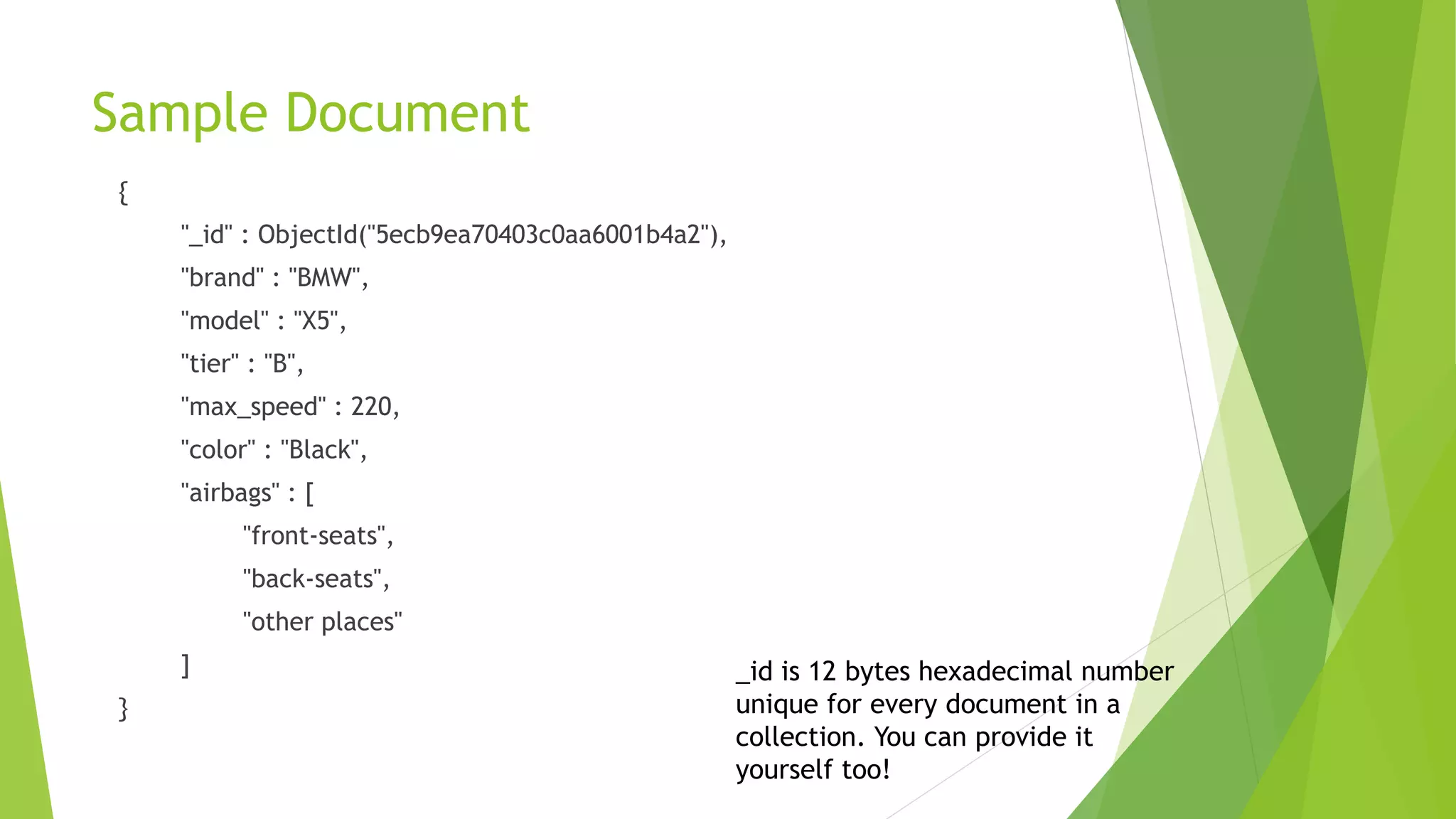 Sample Document
{
"_id" : ObjectId("5ecb9ea70403c0aa6001b4a2"),
"brand" : "BMW",
"model" : "X5",
"tier" : "B",
"max_speed" : 220,
"color" : "Black",
"airbags" : [
"front-seats",
"back-seats",
"other places"
]
}
_id is 12 bytes hexadecimal number
unique for every document in a
collection. You can provide it
yourself too!
 