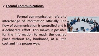  Formal Communication:-
Formal communication refers to
interchange of information officially. The
flow of communication is controlled and is
a deliberate effort. This makes it possible
for the information to reach the desired
place without any hindrance, at a little
cost and in a proper way.
 