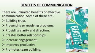 BENEFITS OF COMMUNICATION
There are unlimited benefits of effective
communication. Some of these are:-
 Building trust.
 Preventing or resolving problems.
 Providing clarity and direction.
 Creates better relationships.
 Increase engagement.
 Improves productive.
 Promotes team building.
 