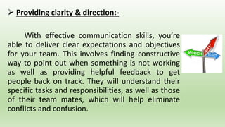 Providing clarity & direction:-
With effective communication skills, you’re
able to deliver clear expectations and objectives
for your team. This involves finding constructive
way to point out when something is not working
as well as providing helpful feedback to get
people back on track. They will understand their
specific tasks and responsibilities, as well as those
of their team mates, which will help eliminate
conflicts and confusion.
 